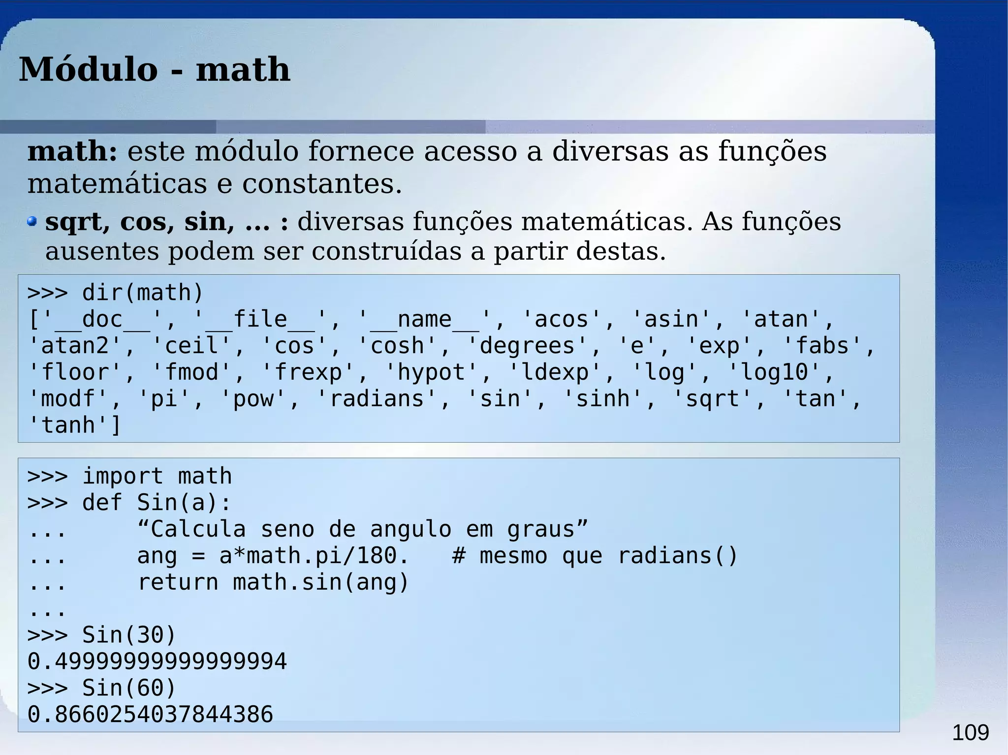 109
Módulo - math
>>> dir(math)
['__doc__', '__file__', '__name__', 'acos', 'asin', 'atan',
'atan2', 'ceil', 'cos', 'cosh', 'degrees', 'e', 'exp', 'fabs',
'floor', 'fmod', 'frexp', 'hypot', 'ldexp', 'log', 'log10',
'modf', 'pi', 'pow', 'radians', 'sin', 'sinh', 'sqrt', 'tan',
'tanh']
sqrt, cos, sin, ... : diversas funções matemáticas. As funções
ausentes podem ser construídas a partir destas.
>>> import math
>>> def Sin(a):
... “Calcula seno de angulo em graus”
... ang = a*math.pi/180. # mesmo que radians()
... return math.sin(ang)
...
>>> Sin(30)
0.49999999999999994
>>> Sin(60)
0.8660254037844386
math: este módulo fornece acesso a diversas as funções
matemáticas e constantes.
 