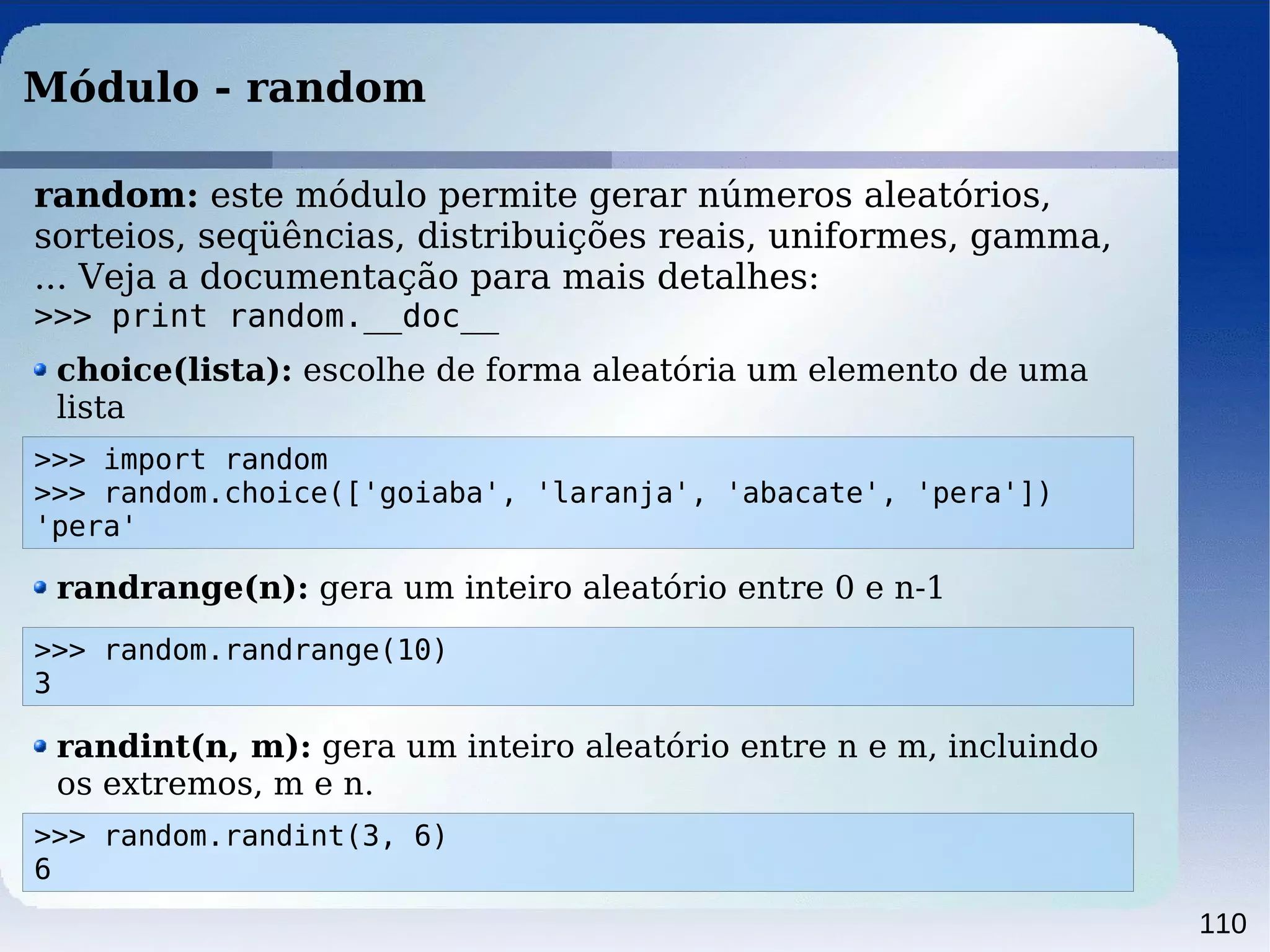 110
Módulo - random
>>> import random
>>> random.choice(['goiaba', 'laranja', 'abacate', 'pera'])
'pera'
random: este módulo permite gerar números aleatórios,
sorteios, seqüências, distribuições reais, uniformes, gamma,
... Veja a documentação para mais detalhes:
>>> print random.__doc__
choice(lista): escolhe de forma aleatória um elemento de uma
lista
>>> random.randrange(10)
3
randrange(n): gera um inteiro aleatório entre 0 e n-1
>>> random.randint(3, 6)
6
randint(n, m): gera um inteiro aleatório entre n e m, incluindo
os extremos, m e n.
 