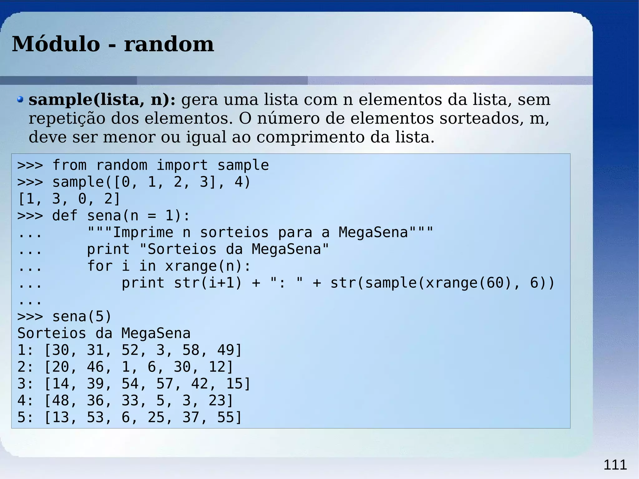 111
Módulo - random
>>> from random import sample
>>> sample([0, 1, 2, 3], 4)
[1, 3, 0, 2]
>>> def sena(n = 1):
... """Imprime n sorteios para a MegaSena"""
... print "Sorteios da MegaSena"
... for i in xrange(n):
... print str(i+1) + ": " + str(sample(xrange(60), 6))
...
>>> sena(5)
Sorteios da MegaSena
1: [30, 31, 52, 3, 58, 49]
2: [20, 46, 1, 6, 30, 12]
3: [14, 39, 54, 57, 42, 15]
4: [48, 36, 33, 5, 3, 23]
5: [13, 53, 6, 25, 37, 55]
sample(lista, n): gera uma lista com n elementos da lista, sem
repetição dos elementos. O número de elementos sorteados, m,
deve ser menor ou igual ao comprimento da lista.
 