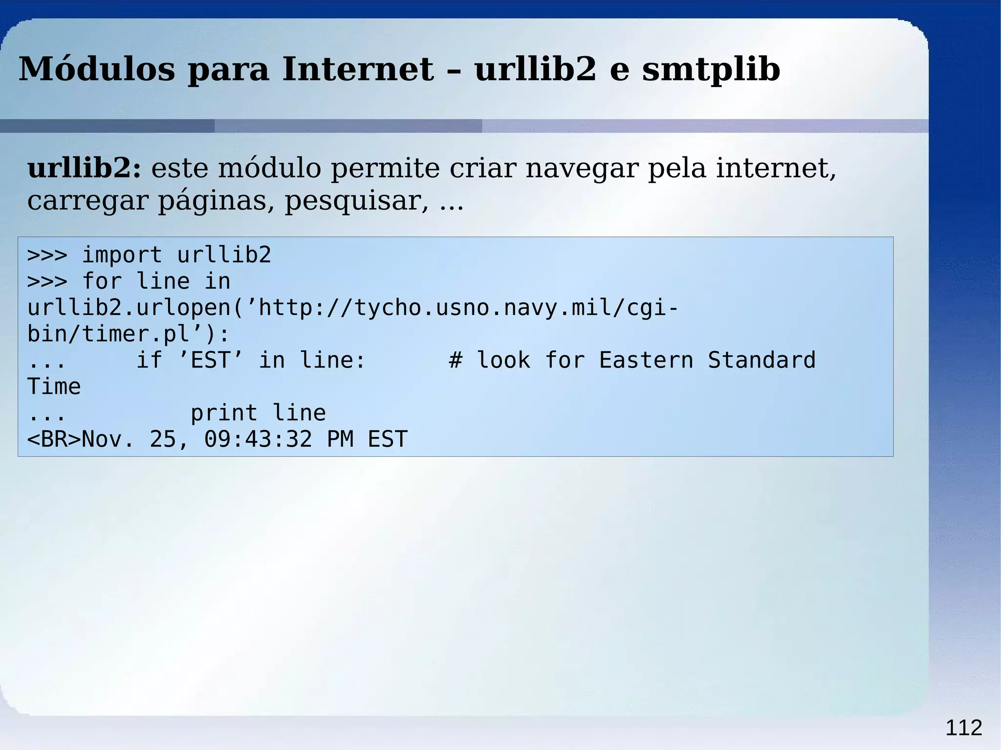 112
Módulos para Internet – urllib2 e smtplib
>>> import urllib2
>>> for line in
urllib2.urlopen(’http://tycho.usno.navy.mil/cgi-
bin/timer.pl’):
... if ’EST’ in line: # look for Eastern Standard
Time
... print line
<BR>Nov. 25, 09:43:32 PM EST
urllib2: este módulo permite criar navegar pela internet,
carregar páginas, pesquisar, ...
 