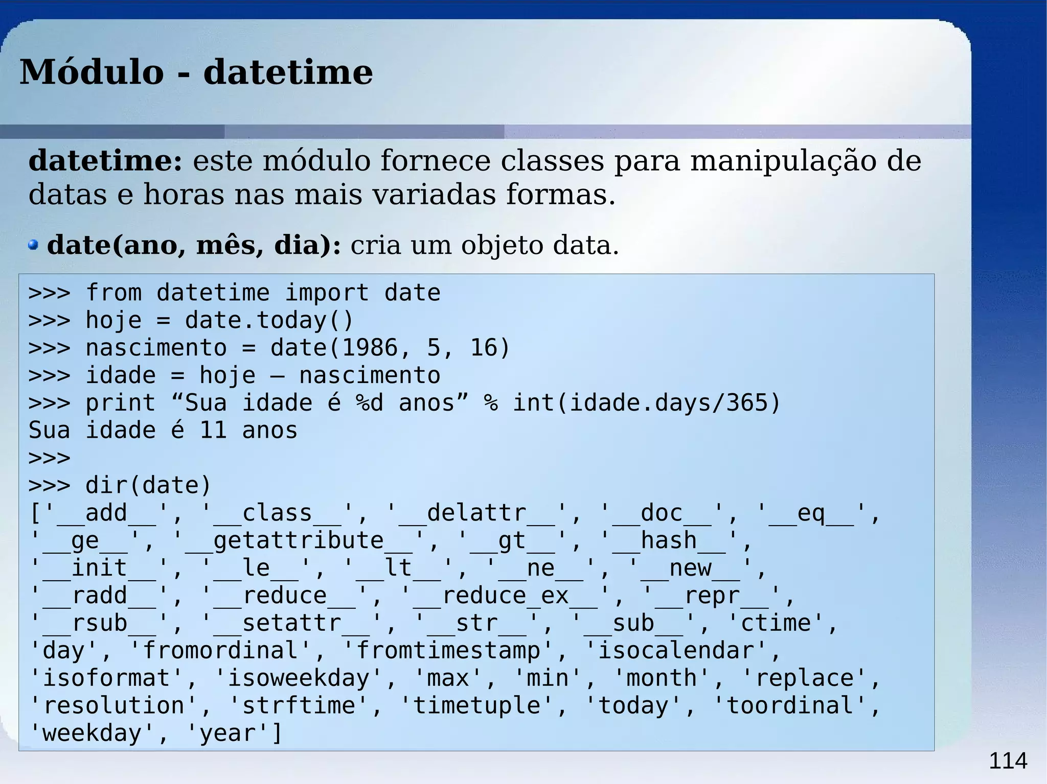 114
Módulo - datetime
>>> from datetime import date
>>> hoje = date.today()
>>> nascimento = date(1986, 5, 16)
>>> idade = hoje – nascimento
>>> print “Sua idade é %d anos” % int(idade.days/365)
Sua idade é 11 anos
>>>
>>> dir(date)
['__add__', '__class__', '__delattr__', '__doc__', '__eq__',
'__ge__', '__getattribute__', '__gt__', '__hash__',
'__init__', '__le__', '__lt__', '__ne__', '__new__',
'__radd__', '__reduce__', '__reduce_ex__', '__repr__',
'__rsub__', '__setattr__', '__str__', '__sub__', 'ctime',
'day', 'fromordinal', 'fromtimestamp', 'isocalendar',
'isoformat', 'isoweekday', 'max', 'min', 'month', 'replace',
'resolution', 'strftime', 'timetuple', 'today', 'toordinal',
'weekday', 'year']
datetime: este módulo fornece classes para manipulação de
datas e horas nas mais variadas formas.
date(ano, mês, dia): cria um objeto data.
 