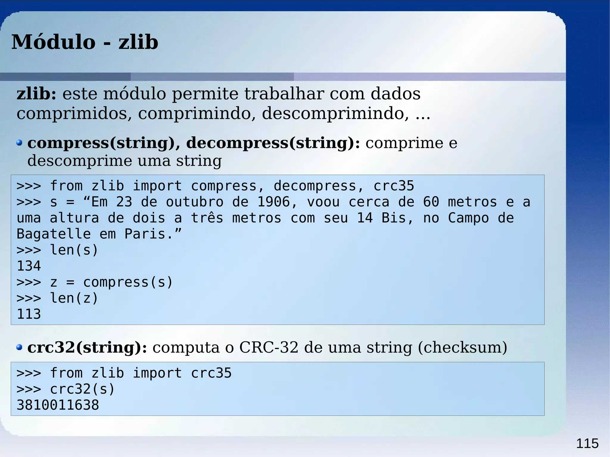 115
Módulo - zlib
>>> from zlib import compress, decompress, crc35
>>> s = “Em 23 de outubro de 1906, voou cerca de 60 metros e a
uma altura de dois a três metros com seu 14 Bis, no Campo de
Bagatelle em Paris.”
>>> len(s)
134
>>> z = compress(s)
>>> len(z)
113
zlib: este módulo permite trabalhar com dados
comprimidos, comprimindo, descomprimindo, ...
compress(string), decompress(string): comprime e
descomprime uma string
crc32(string): computa o CRC-32 de uma string (checksum)
>>> from zlib import crc35
>>> crc32(s)
3810011638
 