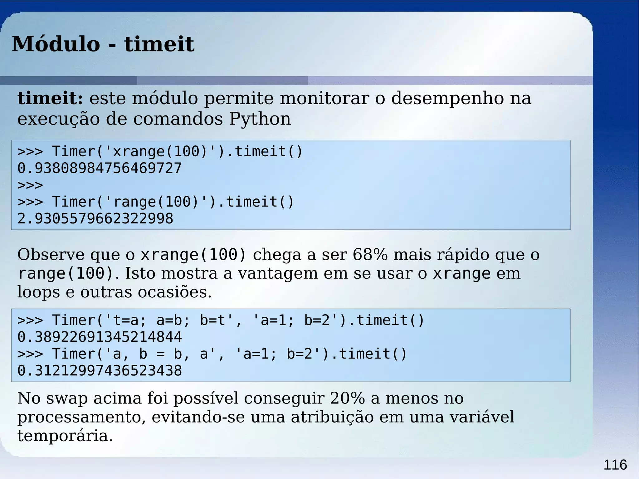 116
Módulo - timeit
>>> Timer('xrange(100)').timeit()
0.93808984756469727
>>>
>>> Timer('range(100)').timeit()
2.9305579662322998
timeit: este módulo permite monitorar o desempenho na
execução de comandos Python
>>> Timer('t=a; a=b; b=t', 'a=1; b=2').timeit()
0.38922691345214844
>>> Timer('a, b = b, a', 'a=1; b=2').timeit()
0.31212997436523438
Observe que o xrange(100) chega a ser 68% mais rápido que o
range(100). Isto mostra a vantagem em se usar o xrange em
loops e outras ocasiões.
No swap acima foi possível conseguir 20% a menos no
processamento, evitando-se uma atribuição em uma variável
temporária.
 