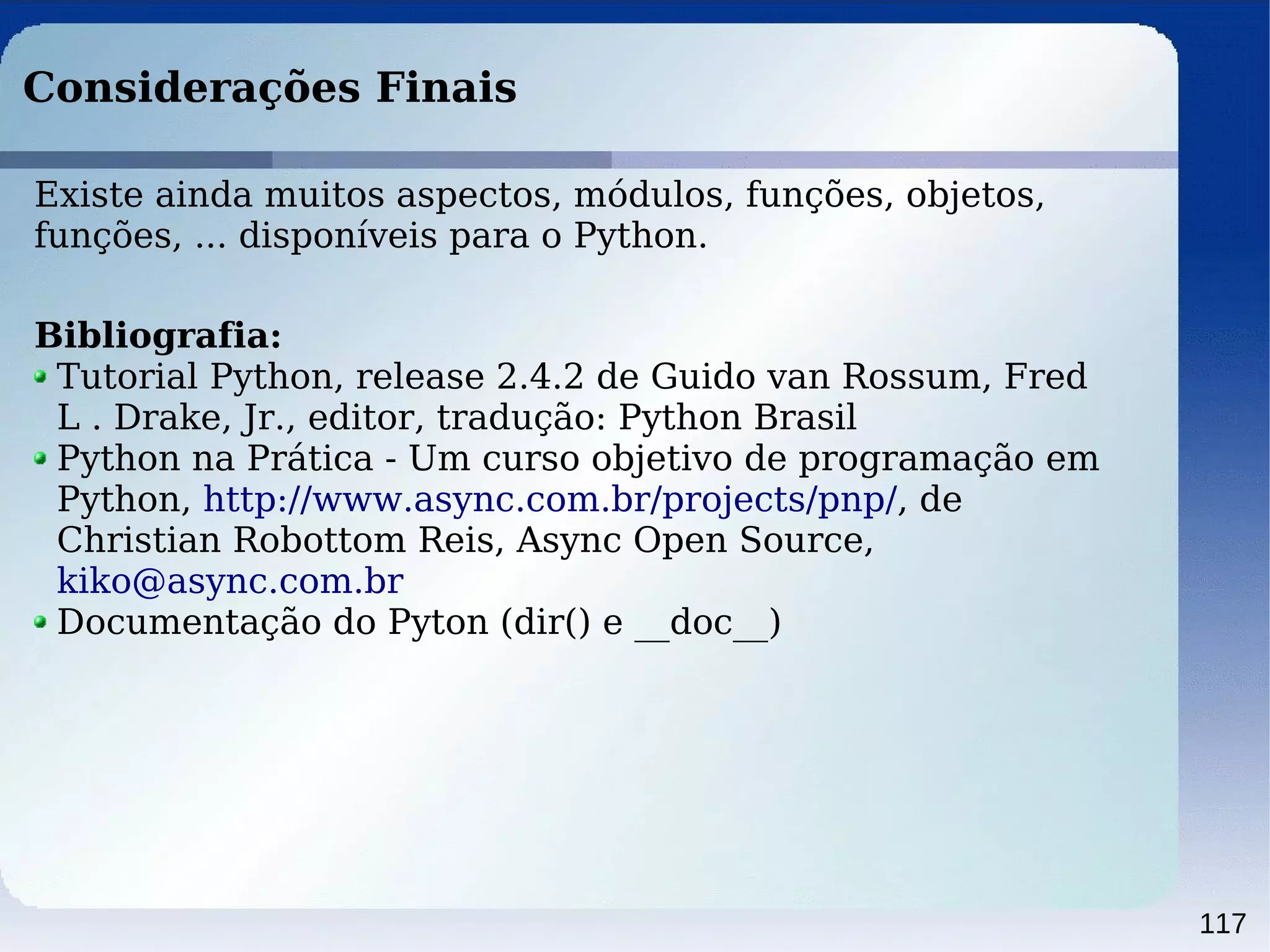 117
Considerações Finais
Existe ainda muitos aspectos, módulos, funções, objetos,
funções, ... disponíveis para o Python.
Bibliografia:
Tutorial Python, release 2.4.2 de Guido van Rossum, Fred
L . Drake, Jr., editor, tradução: Python Brasil
Python na Prática - Um curso objetivo de programação em
Python, http://www.async.com.br/projects/pnp/, de
Christian Robottom Reis, Async Open Source,
kiko@async.com.br
Documentação do Pyton (dir() e __doc__)
 