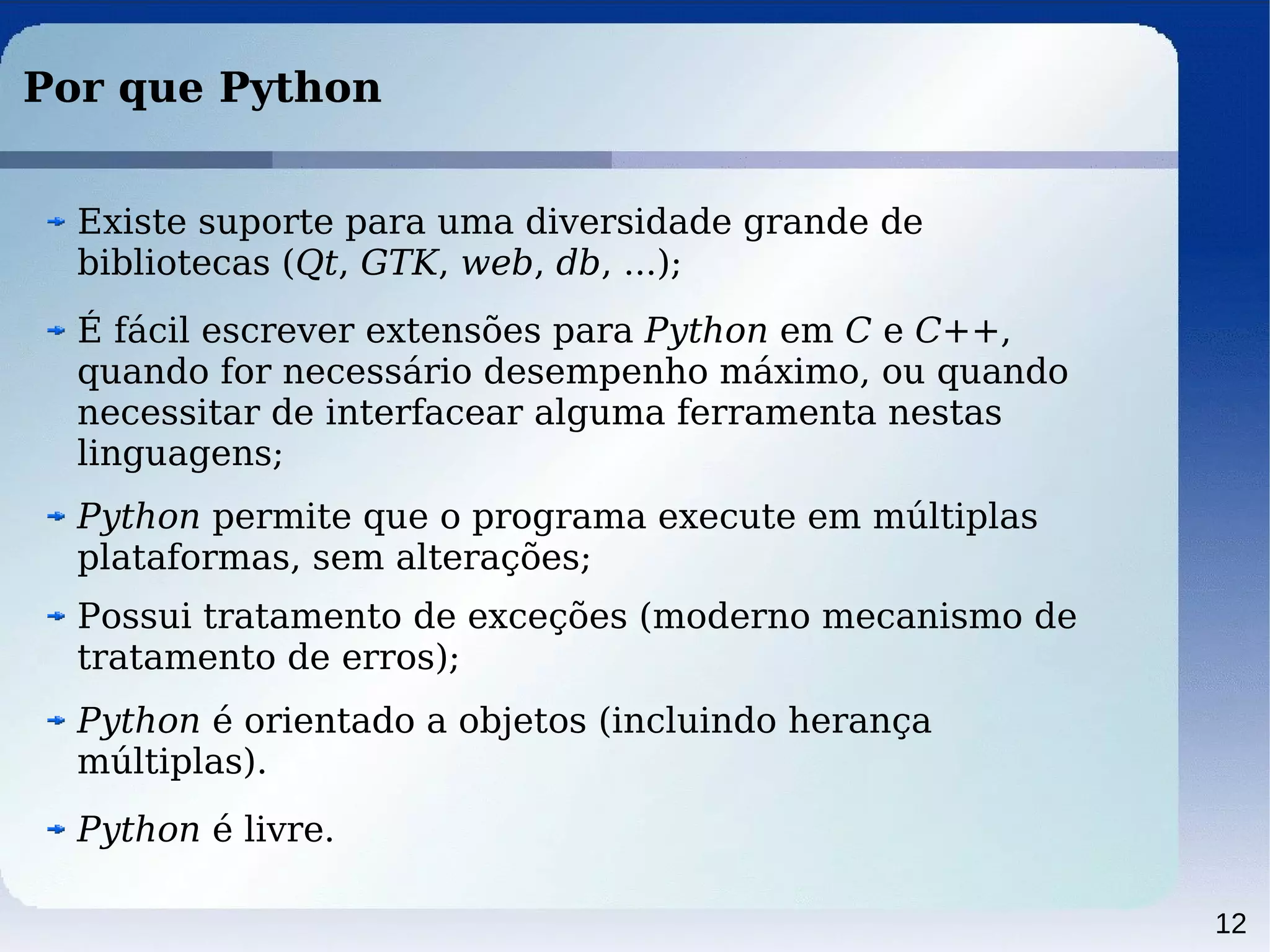 12
Por que Python
Python permite que o programa execute em múltiplas
plataformas, sem alterações;
Possui tratamento de exceções (moderno mecanismo de
tratamento de erros);
Python é livre.
É fácil escrever extensões para Python em C e C++,
quando for necessário desempenho máximo, ou quando
necessitar de interfacear alguma ferramenta nestas
linguagens;
Existe suporte para uma diversidade grande de
bibliotecas (Qt, GTK, web, db, ...);
Python é orientado a objetos (incluindo herança
múltiplas).
 