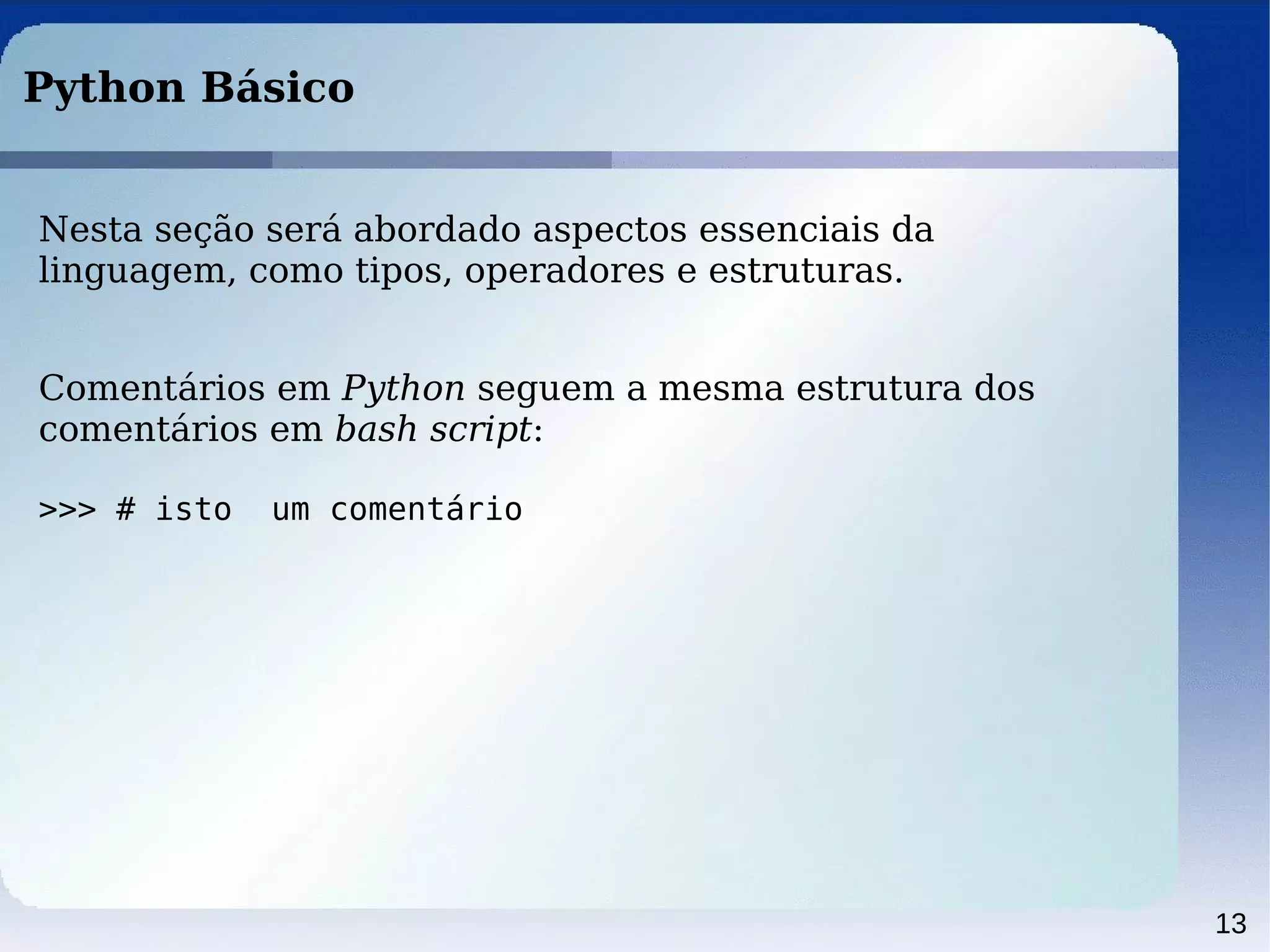 13
Python Básico
Nesta seção será abordado aspectos essenciais da
linguagem, como tipos, operadores e estruturas.
Comentários em Python seguem a mesma estrutura dos
comentários em bash script:
>>> # isto um comentário
 