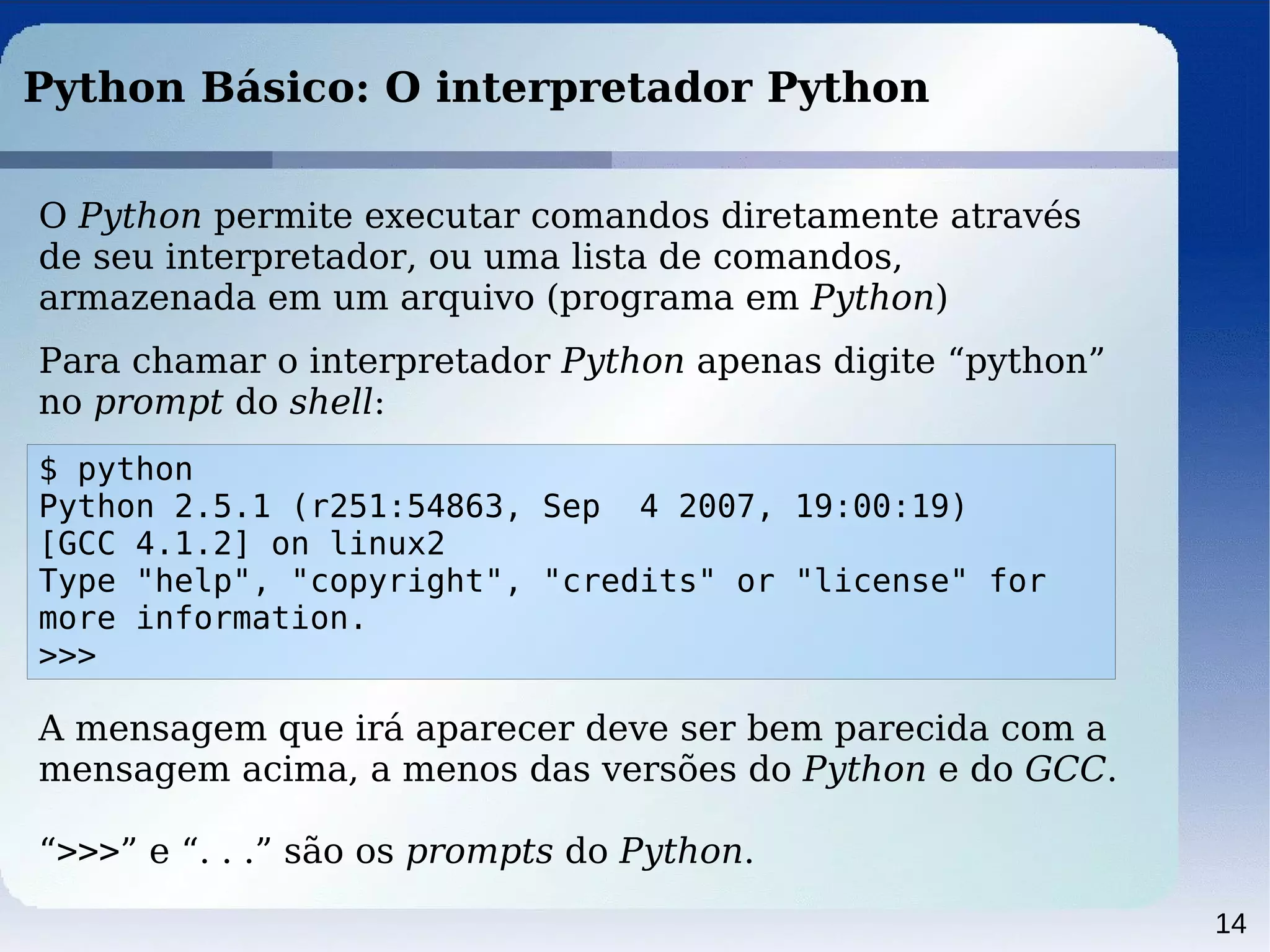 14
Python Básico: O interpretador Python
O Python permite executar comandos diretamente através
de seu interpretador, ou uma lista de comandos,
armazenada em um arquivo (programa em Python)
Para chamar o interpretador Python apenas digite “python”
no prompt do shell:
$ python
Python 2.5.1 (r251:54863, Sep 4 2007, 19:00:19)
[GCC 4.1.2] on linux2
Type "help", "copyright", "credits" or "license" for
more information.
>>>
A mensagem que irá aparecer deve ser bem parecida com a
mensagem acima, a menos das versões do Python e do GCC.
“>>>” e “. . .” são os prompts do Python.
 