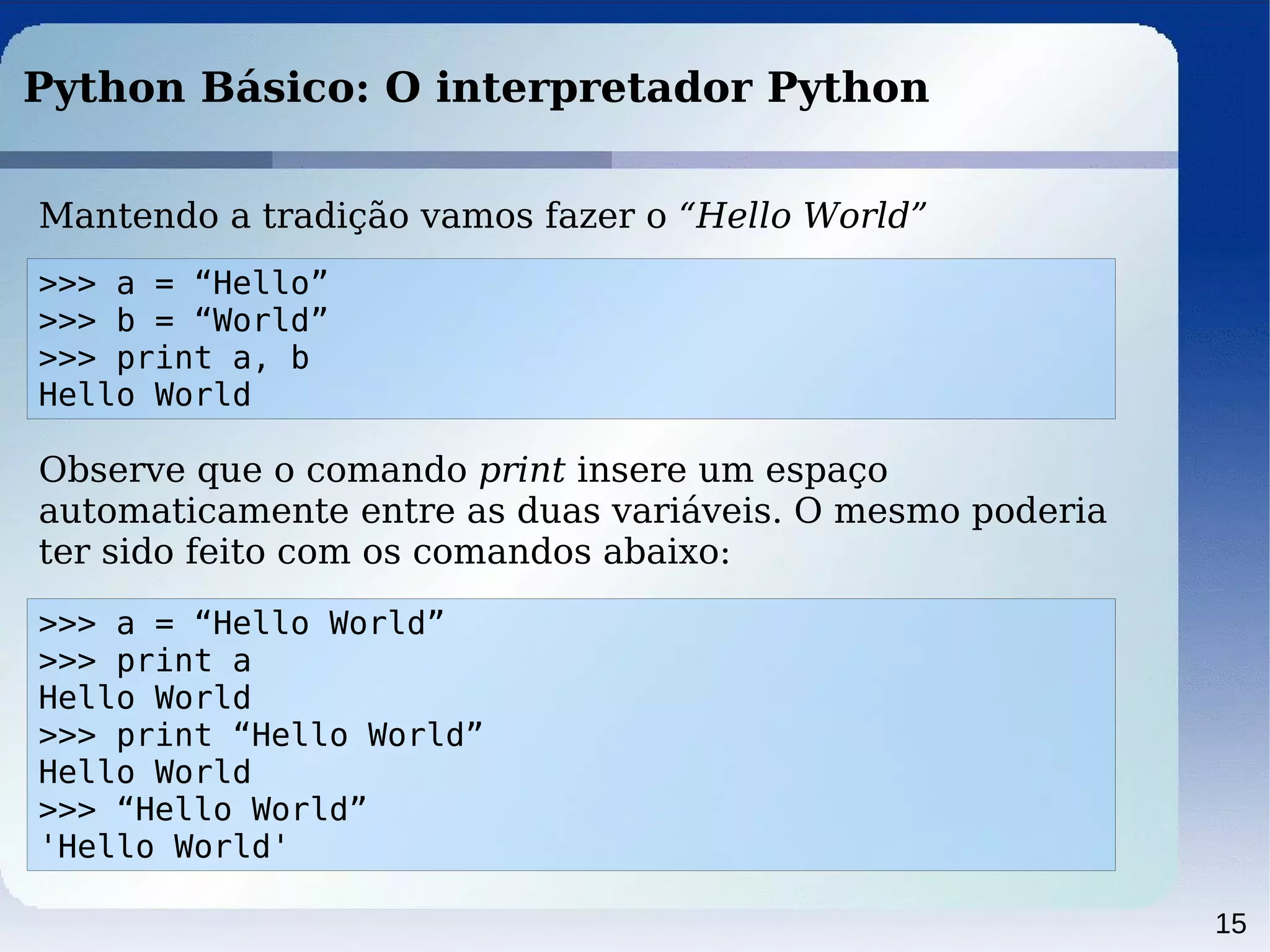 15
Python Básico: O interpretador Python
Mantendo a tradição vamos fazer o “Hello World”
>>> a = “Hello”
>>> b = “World”
>>> print a, b
Hello World
Observe que o comando print insere um espaço
automaticamente entre as duas variáveis. O mesmo poderia
ter sido feito com os comandos abaixo:
>>> a = “Hello World”
>>> print a
Hello World
>>> print “Hello World”
Hello World
>>> “Hello World”
'Hello World'
 