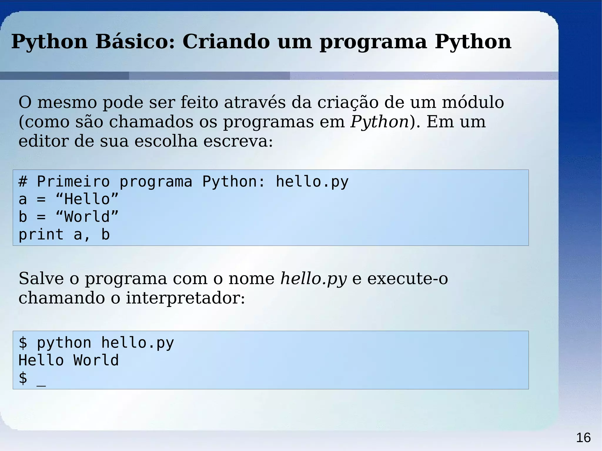 16
Python Básico: Criando um programa Python
O mesmo pode ser feito através da criação de um módulo
(como são chamados os programas em Python). Em um
editor de sua escolha escreva:
# Primeiro programa Python: hello.py
a = “Hello”
b = “World”
print a, b
Salve o programa com o nome hello.py e execute-o
chamando o interpretador:
$ python hello.py
Hello World
$ _
 