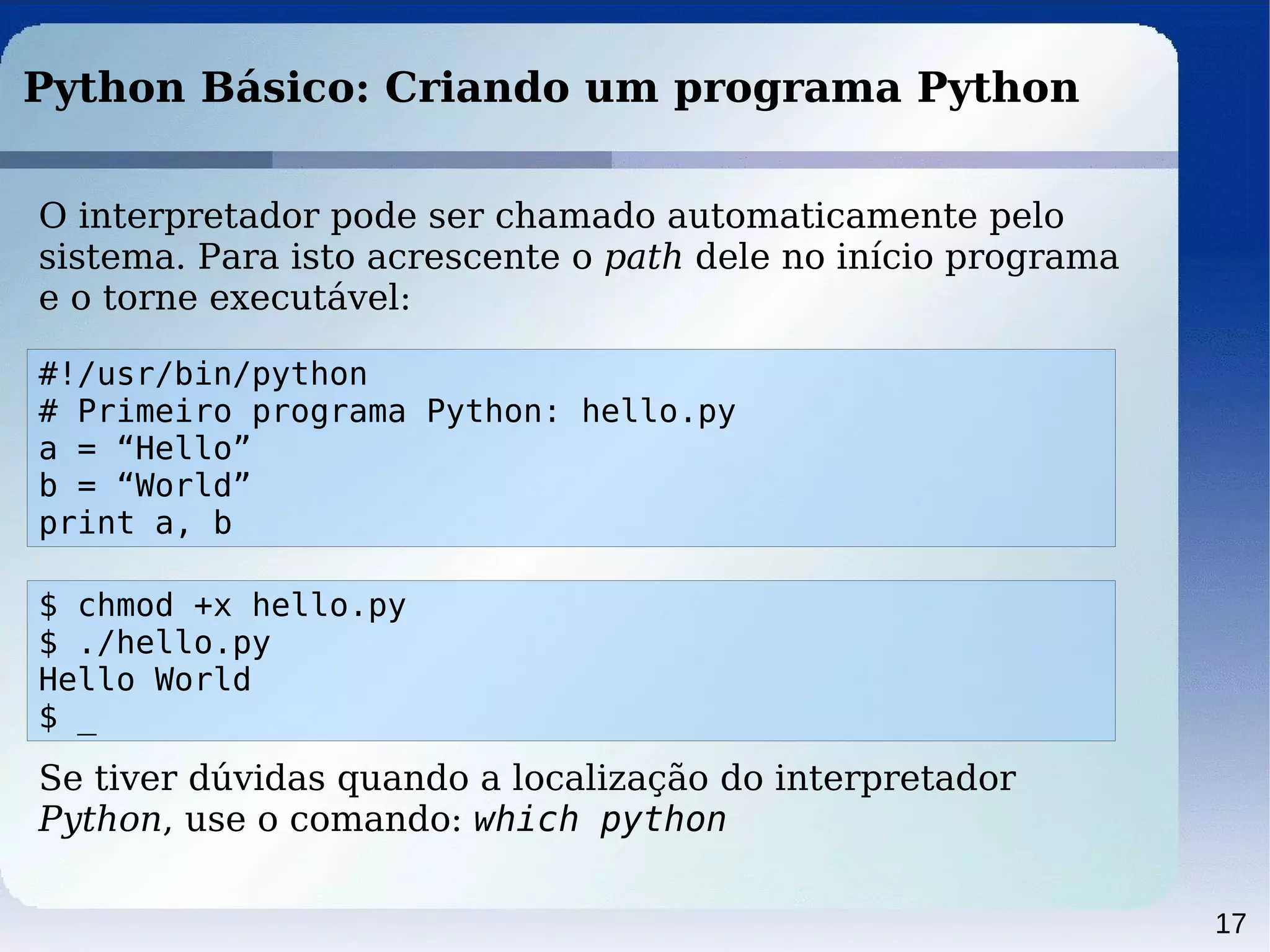 17
Python Básico: Criando um programa Python
O interpretador pode ser chamado automaticamente pelo
sistema. Para isto acrescente o path dele no início programa
e o torne executável:
#!/usr/bin/python
# Primeiro programa Python: hello.py
a = “Hello”
b = “World”
print a, b
$ chmod +x hello.py
$ ./hello.py
Hello World
$ _
Se tiver dúvidas quando a localização do interpretador
Python, use o comando: which python
 