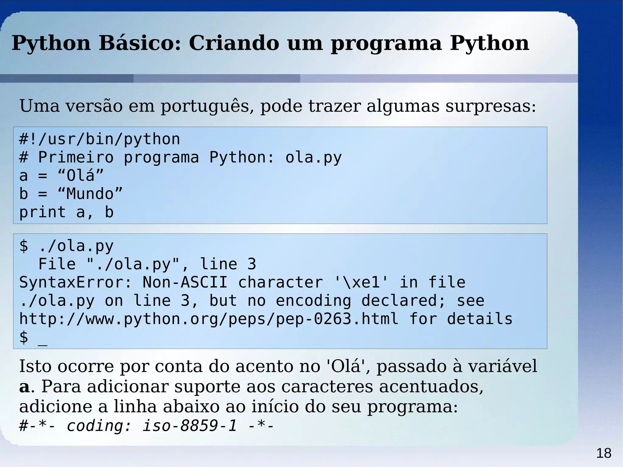 18
Python Básico: Criando um programa Python
Uma versão em português, pode trazer algumas surpresas:
#!/usr/bin/python
# Primeiro programa Python: ola.py
a = “Olá”
b = “Mundo”
print a, b
$ ./ola.py
File "./ola.py", line 3
SyntaxError: Non-ASCII character 'xe1' in file
./ola.py on line 3, but no encoding declared; see
http://www.python.org/peps/pep-0263.html for details
$ _
Isto ocorre por conta do acento no 'Olá', passado à variável
a. Para adicionar suporte aos caracteres acentuados,
adicione a linha abaixo ao início do seu programa:
#-*- coding: iso-8859-1 -*-
 