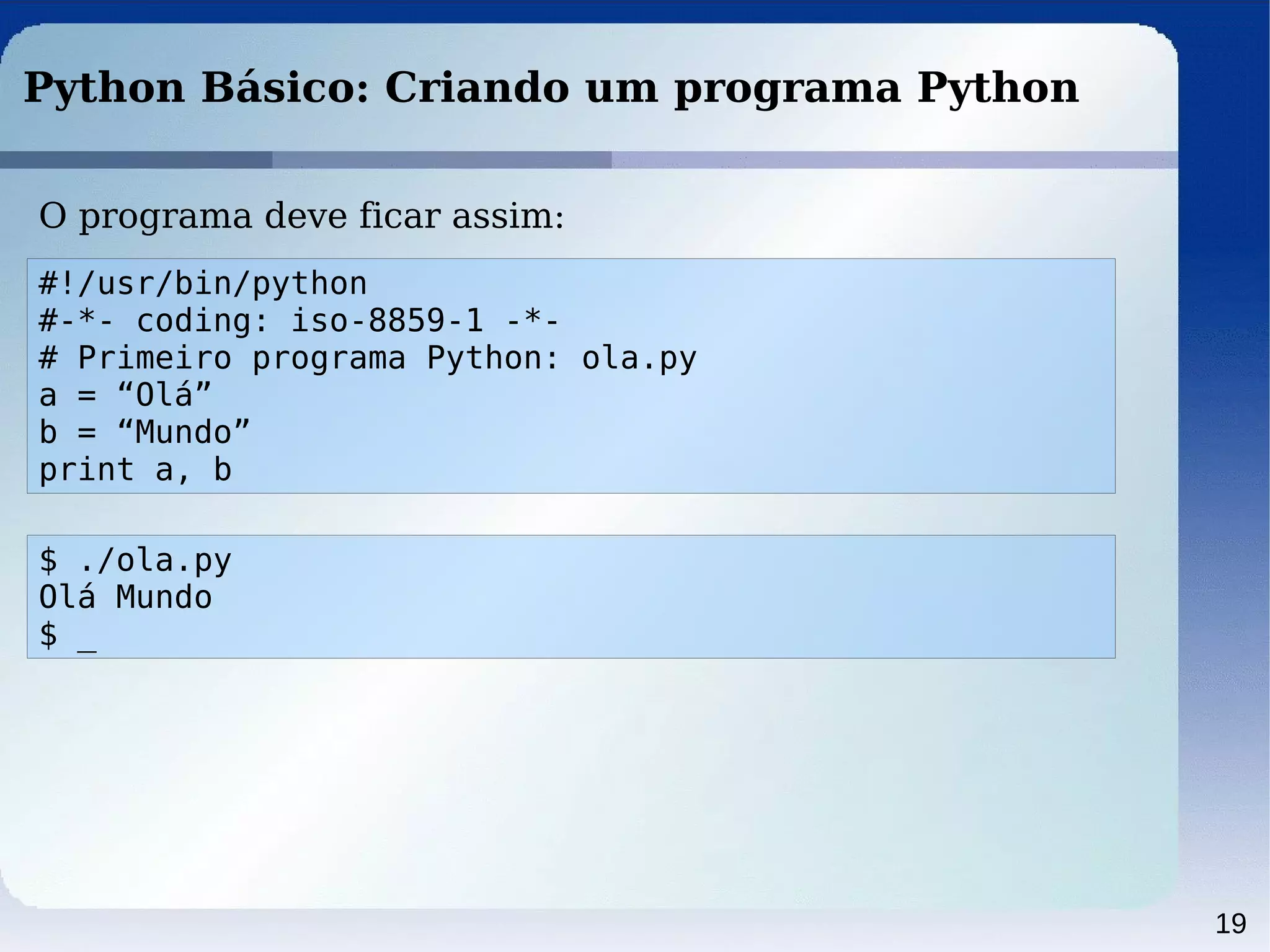 19
Python Básico: Criando um programa Python
O programa deve ficar assim:
#!/usr/bin/python
#-*- coding: iso-8859-1 -*-
# Primeiro programa Python: ola.py
a = “Olá”
b = “Mundo”
print a, b
$ ./ola.py
Olá Mundo
$ _
 