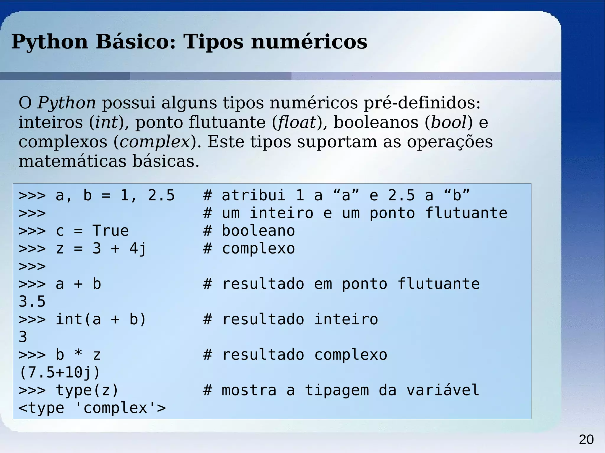 20
Python Básico: Tipos numéricos
O Python possui alguns tipos numéricos pré-definidos:
inteiros (int), ponto flutuante (float), booleanos (bool) e
complexos (complex). Este tipos suportam as operações
matemáticas básicas.
>>> a, b = 1, 2.5 # atribui 1 a “a” e 2.5 a “b”
>>> # um inteiro e um ponto flutuante
>>> c = True # booleano
>>> z = 3 + 4j # complexo
>>>
>>> a + b # resultado em ponto flutuante
3.5
>>> int(a + b) # resultado inteiro
3
>>> b * z # resultado complexo
(7.5+10j)
>>> type(z) # mostra a tipagem da variável
<type 'complex'>
 
