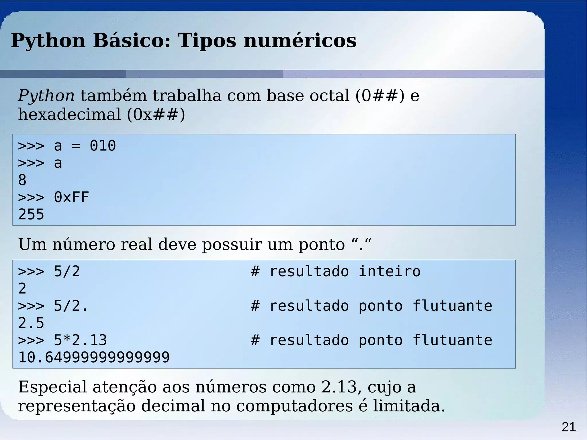 21
Python Básico: Tipos numéricos
Python também trabalha com base octal (0##) e
hexadecimal (0x##)
>>> a = 010
>>> a
8
>>> 0xFF
255
Um número real deve possuir um ponto “.“
>>> 5/2 # resultado inteiro
2
>>> 5/2. # resultado ponto flutuante
2.5
>>> 5*2.13 # resultado ponto flutuante
10.64999999999999
Especial atenção aos números como 2.13, cujo a
representação decimal no computadores é limitada.
 