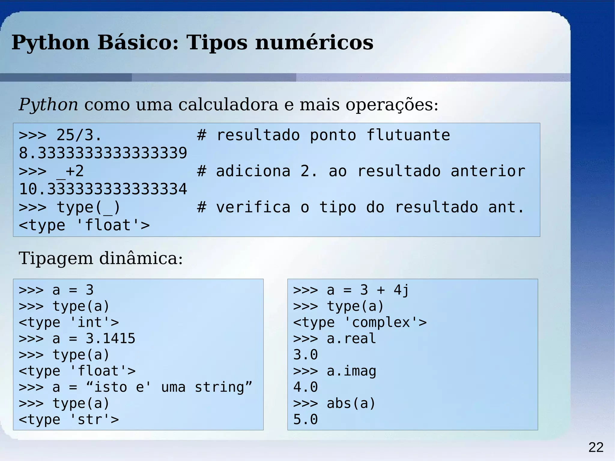 22
Python Básico: Tipos numéricos
Python como uma calculadora e mais operações:
>>> 25/3. # resultado ponto flutuante
8.3333333333333339
>>> _+2 # adiciona 2. ao resultado anterior
10.333333333333334
>>> type(_) # verifica o tipo do resultado ant.
<type 'float'>
Tipagem dinâmica:
>>> a = 3
>>> type(a)
<type 'int'>
>>> a = 3.1415
>>> type(a)
<type 'float'>
>>> a = “isto e' uma string”
>>> type(a)
<type 'str'>
>>> a = 3 + 4j
>>> type(a)
<type 'complex'>
>>> a.real
3.0
>>> a.imag
4.0
>>> abs(a)
5.0
 