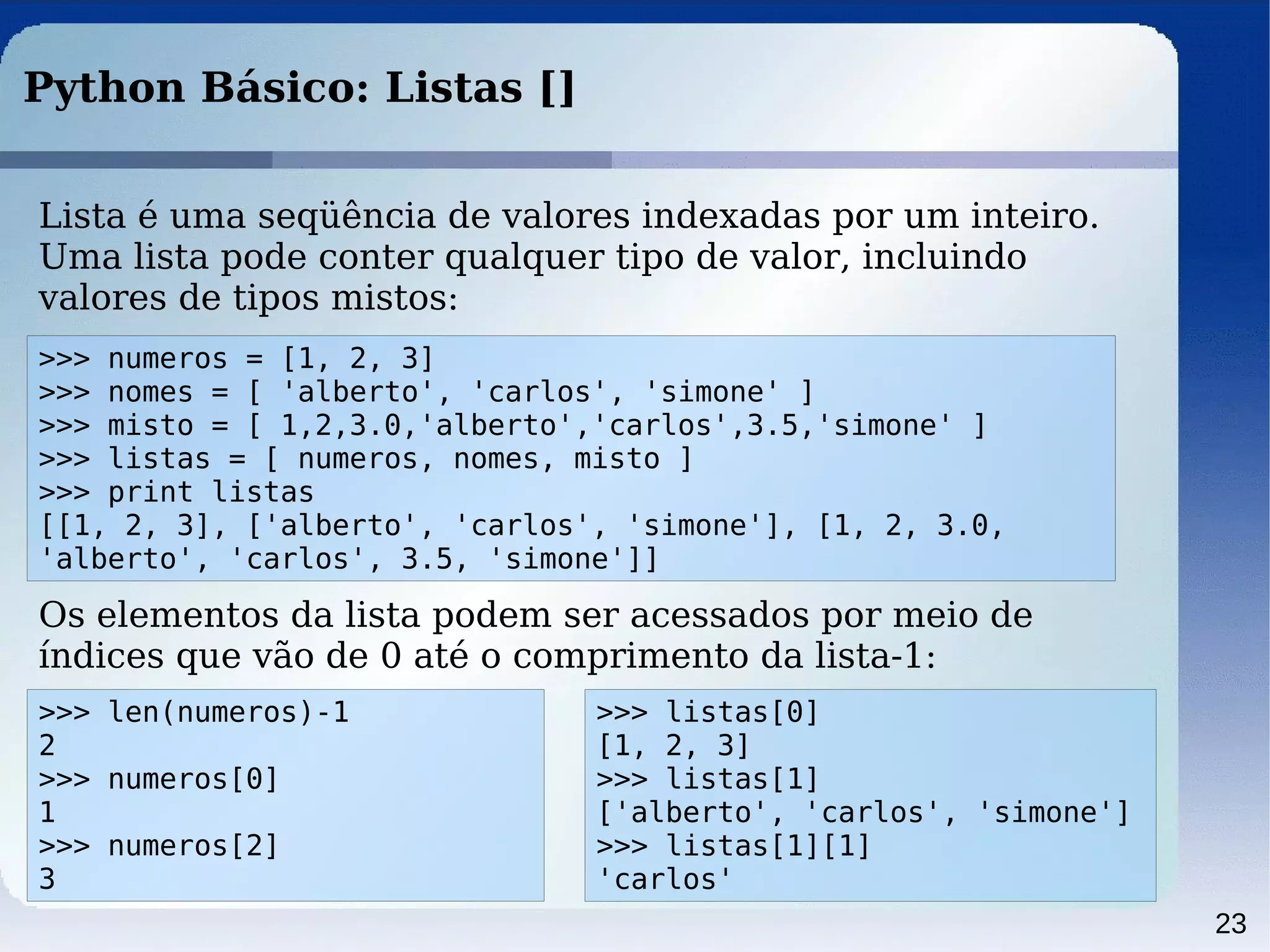 23
Python Básico: Listas []
Lista é uma seqüência de valores indexadas por um inteiro.
Uma lista pode conter qualquer tipo de valor, incluindo
valores de tipos mistos:
>>> numeros = [1, 2, 3]
>>> nomes = [ 'alberto', 'carlos', 'simone' ]
>>> misto = [ 1,2,3.0,'alberto','carlos',3.5,'simone' ]
>>> listas = [ numeros, nomes, misto ]
>>> print listas
[[1, 2, 3], ['alberto', 'carlos', 'simone'], [1, 2, 3.0,
'alberto', 'carlos', 3.5, 'simone']]
Os elementos da lista podem ser acessados por meio de
índices que vão de 0 até o comprimento da lista-1:
>>> len(numeros)-1
2
>>> numeros[0]
1
>>> numeros[2]
3
>>> listas[0]
[1, 2, 3]
>>> listas[1]
['alberto', 'carlos', 'simone']
>>> listas[1][1]
'carlos'
 