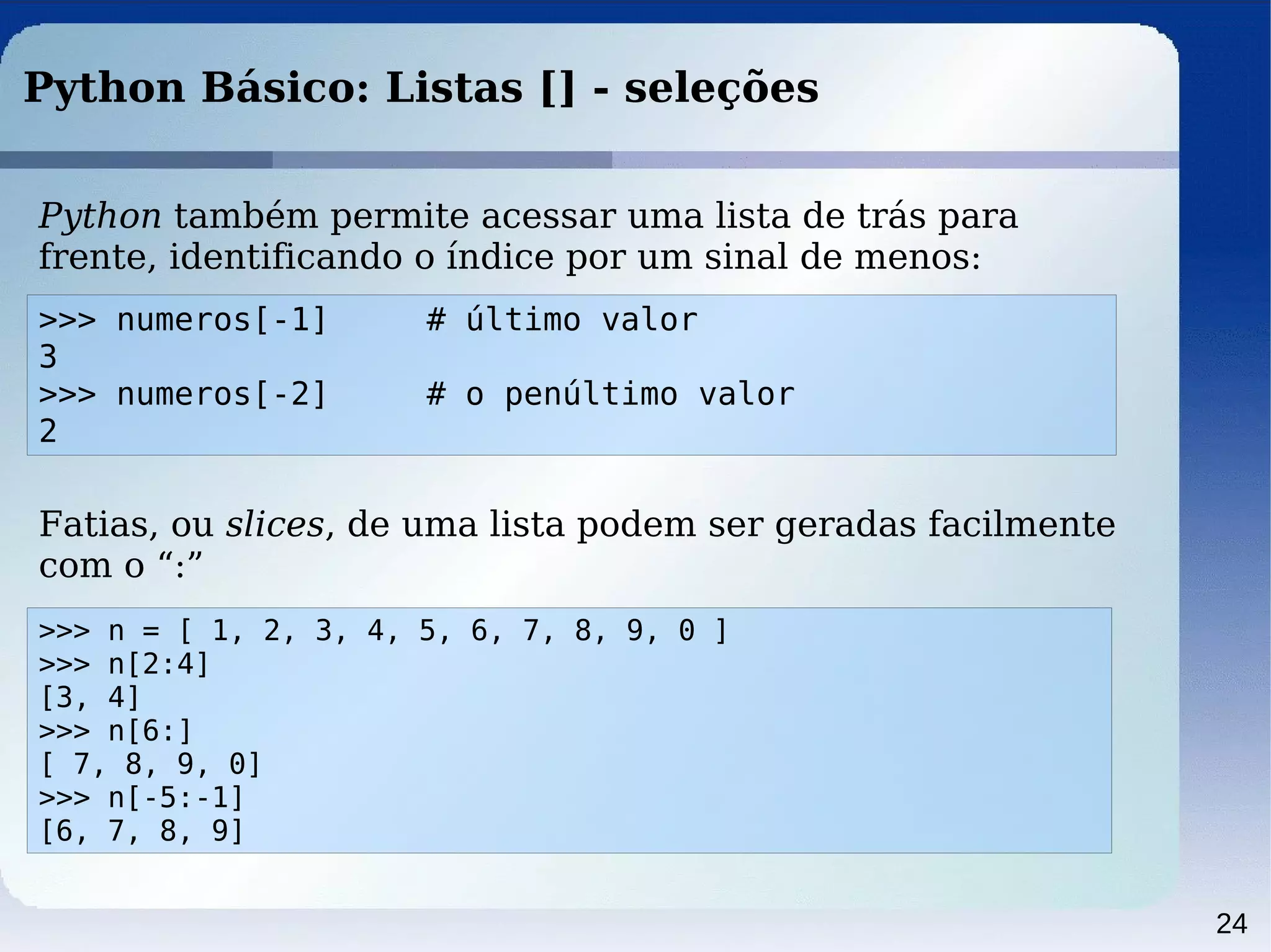 24
Python Básico: Listas [] - seleções
Python também permite acessar uma lista de trás para
frente, identificando o índice por um sinal de menos:
>>> numeros[-1] # último valor
3
>>> numeros[-2] # o penúltimo valor
2
Fatias, ou slices, de uma lista podem ser geradas facilmente
com o “:”
>>> n = [ 1, 2, 3, 4, 5, 6, 7, 8, 9, 0 ]
>>> n[2:4]
[3, 4]
>>> n[6:]
[ 7, 8, 9, 0]
>>> n[-5:-1]
[6, 7, 8, 9]
 