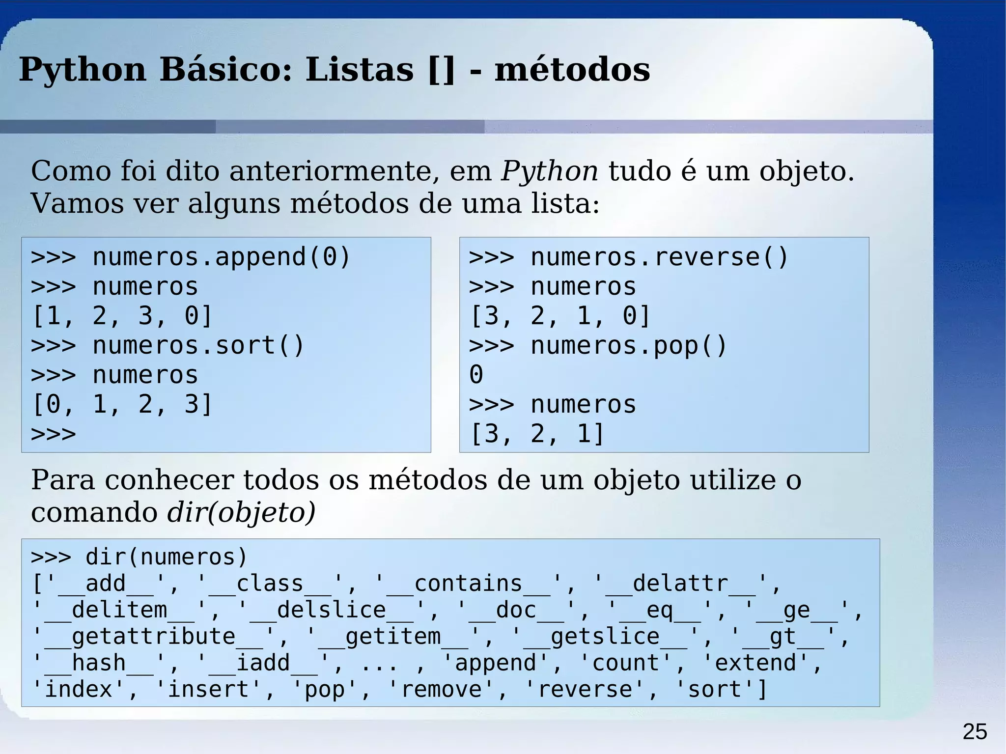 25
Python Básico: Listas [] - métodos
Como foi dito anteriormente, em Python tudo é um objeto.
Vamos ver alguns métodos de uma lista:
>>> numeros.append(0)
>>> numeros
[1, 2, 3, 0]
>>> numeros.sort()
>>> numeros
[0, 1, 2, 3]
>>>
Para conhecer todos os métodos de um objeto utilize o
comando dir(objeto)
>>> dir(numeros)
['__add__', '__class__', '__contains__', '__delattr__',
'__delitem__', '__delslice__', '__doc__', '__eq__', '__ge__',
'__getattribute__', '__getitem__', '__getslice__', '__gt__',
'__hash__', '__iadd__', ... , 'append', 'count', 'extend',
'index', 'insert', 'pop', 'remove', 'reverse', 'sort']
>>> numeros.reverse()
>>> numeros
[3, 2, 1, 0]
>>> numeros.pop()
0
>>> numeros
[3, 2, 1]
 
