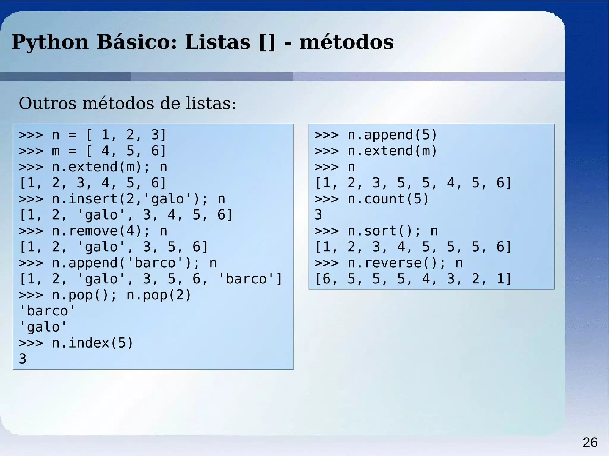 26
Python Básico: Listas [] - métodos
Outros métodos de listas:
>>> n = [ 1, 2, 3]
>>> m = [ 4, 5, 6]
>>> n.extend(m); n
[1, 2, 3, 4, 5, 6]
>>> n.insert(2,'galo'); n
[1, 2, 'galo', 3, 4, 5, 6]
>>> n.remove(4); n
[1, 2, 'galo', 3, 5, 6]
>>> n.append('barco'); n
[1, 2, 'galo', 3, 5, 6, 'barco']
>>> n.pop(); n.pop(2)
'barco'
'galo'
>>> n.index(5)
3
>>> n.append(5)
>>> n.extend(m)
>>> n
[1, 2, 3, 5, 5, 4, 5, 6]
>>> n.count(5)
3
>>> n.sort(); n
[1, 2, 3, 4, 5, 5, 5, 6]
>>> n.reverse(); n
[6, 5, 5, 5, 4, 3, 2, 1]
 