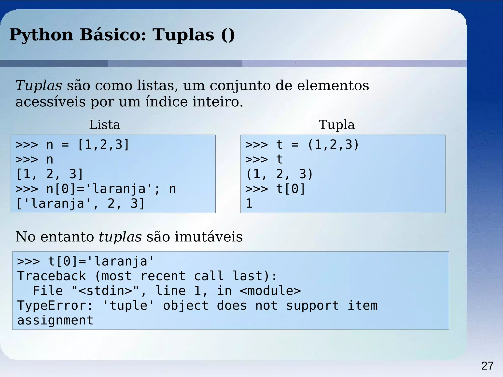 27
Python Básico: Tuplas ()
Tuplas são como listas, um conjunto de elementos
acessíveis por um índice inteiro.
>>> n = [1,2,3]
>>> n
[1, 2, 3]
>>> n[0]='laranja'; n
['laranja', 2, 3]
Lista
>>> t[0]='laranja'
Traceback (most recent call last):
File "<stdin>", line 1, in <module>
TypeError: 'tuple' object does not support item
assignment
No entanto tuplas são imutáveis
>>> t = (1,2,3)
>>> t
(1, 2, 3)
>>> t[0]
1
Tupla
 