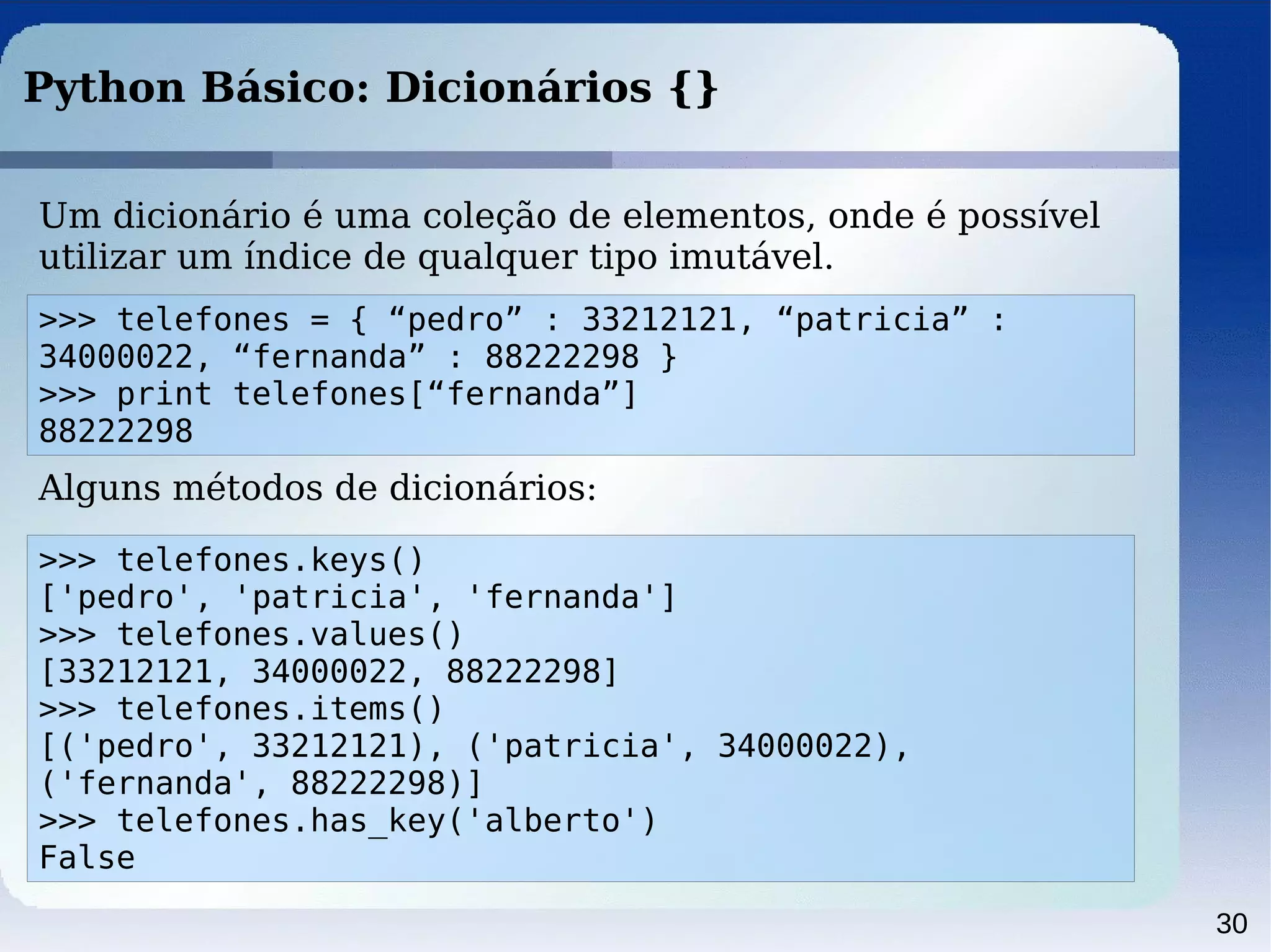 30
Python Básico: Dicionários {}
Um dicionário é uma coleção de elementos, onde é possível
utilizar um índice de qualquer tipo imutável.
>>> telefones = { “pedro” : 33212121, “patricia” :
34000022, “fernanda” : 88222298 }
>>> print telefones[“fernanda”]
88222298
Alguns métodos de dicionários:
>>> telefones.keys()
['pedro', 'patricia', 'fernanda']
>>> telefones.values()
[33212121, 34000022, 88222298]
>>> telefones.items()
[('pedro', 33212121), ('patricia', 34000022),
('fernanda', 88222298)]
>>> telefones.has_key('alberto')
False
 