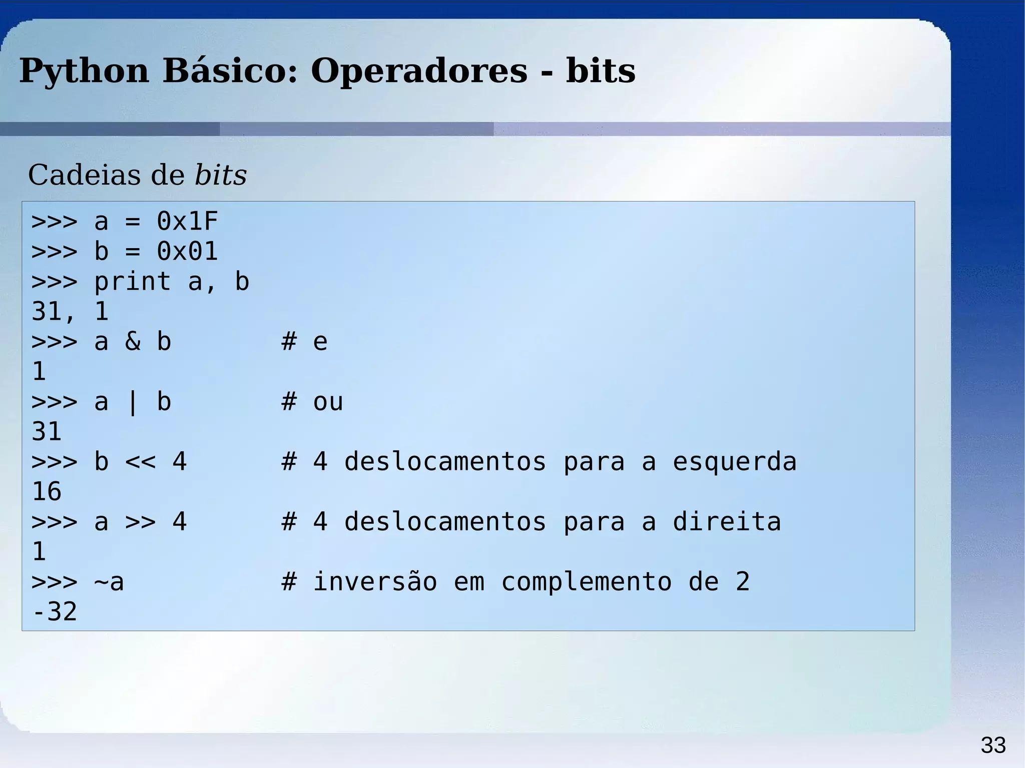33
Python Básico: Operadores - bits
>>> a = 0x1F
>>> b = 0x01
>>> print a, b
31, 1
>>> a & b # e
1
>>> a | b # ou
31
>>> b << 4 # 4 deslocamentos para a esquerda
16
>>> a >> 4 # 4 deslocamentos para a direita
1
>>> ~a # inversão em complemento de 2
-32
Cadeias de bits
 