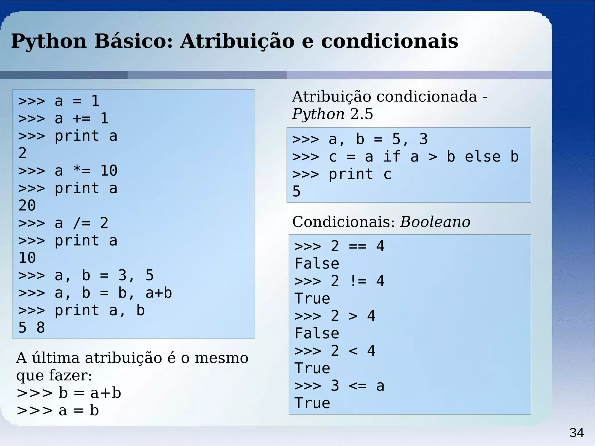 34
Python Básico: Atribuição e condicionais
>>> a = 1
>>> a += 1
>>> print a
2
>>> a *= 10
>>> print a
20
>>> a /= 2
>>> print a
10
>>> a, b = 3, 5
>>> a, b = b, a+b
>>> print a, b
5 8
>>> 2 == 4
False
>>> 2 != 4
True
>>> 2 > 4
False
>>> 2 < 4
True
>>> 3 <= a
True
>>> a, b = 5, 3
>>> c = a if a > b else b
>>> print c
5
Atribuição condicionada -
Python 2.5
A última atribuição é o mesmo
que fazer:
>>> b = a+b
>>> a = b
Condicionais: Booleano
 
