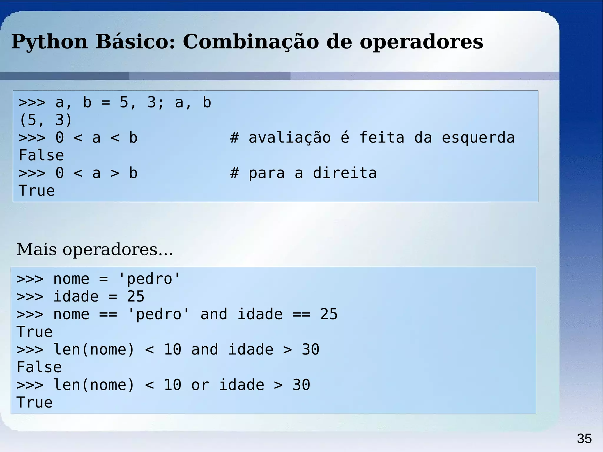 35
Python Básico: Combinação de operadores
>>> a, b = 5, 3; a, b
(5, 3)
>>> 0 < a < b # avaliação é feita da esquerda
False
>>> 0 < a > b # para a direita
True
>>> nome = 'pedro'
>>> idade = 25
>>> nome == 'pedro' and idade == 25
True
>>> len(nome) < 10 and idade > 30
False
>>> len(nome) < 10 or idade > 30
True
Mais operadores...
 