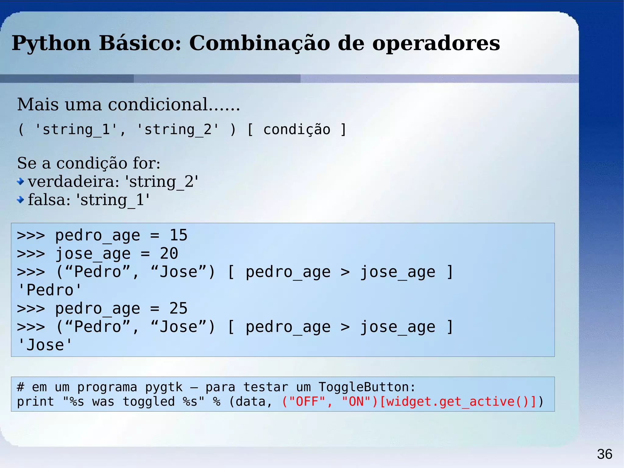 36
Python Básico: Combinação de operadores
>>> pedro_age = 15
>>> jose_age = 20
>>> (“Pedro”, “Jose”) [ pedro_age > jose_age ]
'Pedro'
>>> pedro_age = 25
>>> (“Pedro”, “Jose”) [ pedro_age > jose_age ]
'Jose'
Mais uma condicional......
( 'string_1', 'string_2' ) [ condição ]
Se a condição for:
verdadeira: 'string_2'
falsa: 'string_1'
# em um programa pygtk – para testar um ToggleButton:
print "%s was toggled %s" % (data, ("OFF", "ON")[widget.get_active()])
 