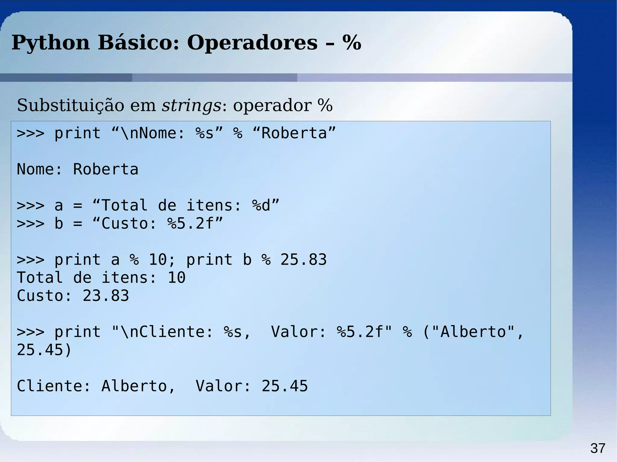37
Python Básico: Operadores – %
>>> print “nNome: %s” % “Roberta”
Nome: Roberta
>>> a = “Total de itens: %d”
>>> b = “Custo: %5.2f”
>>> print a % 10; print b % 25.83
Total de itens: 10
Custo: 23.83
>>> print "nCliente: %s, Valor: %5.2f" % ("Alberto",
25.45)
Cliente: Alberto, Valor: 25.45
Substituição em strings: operador %
 
