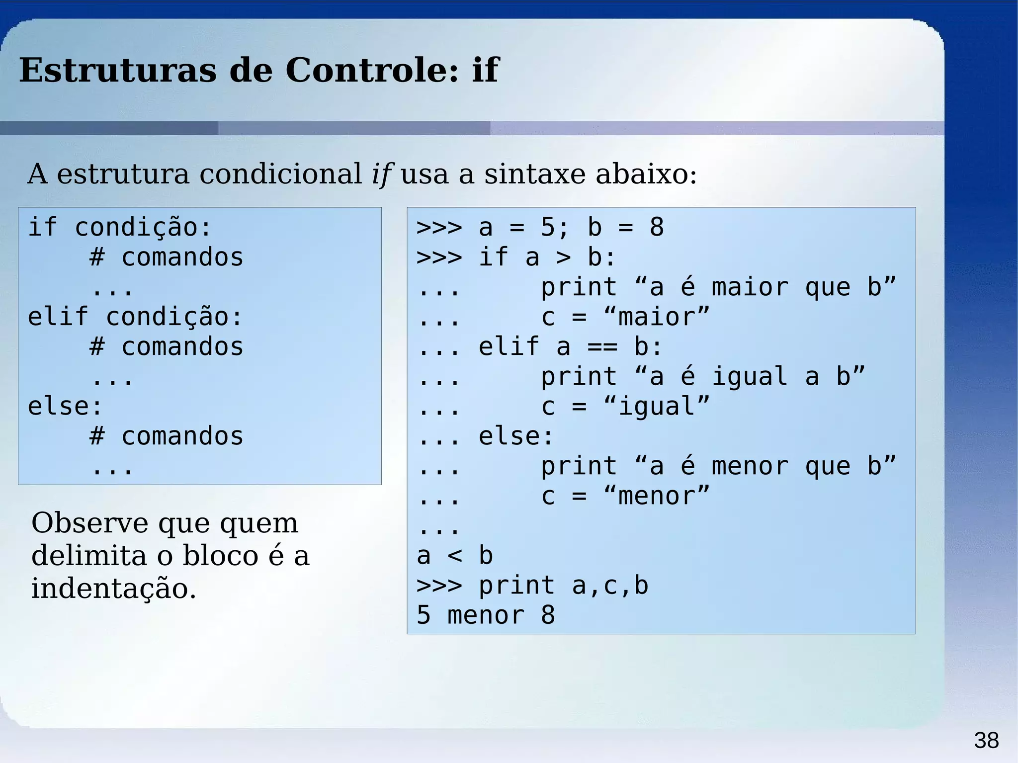 38
Estruturas de Controle: if
if condição:
# comandos
...
elif condição:
# comandos
...
else:
# comandos
...
A estrutura condicional if usa a sintaxe abaixo:
Observe que quem
delimita o bloco é a
indentação.
>>> a = 5; b = 8
>>> if a > b:
... print “a é maior que b”
... c = “maior”
... elif a == b:
... print “a é igual a b”
... c = “igual”
... else:
... print “a é menor que b”
... c = “menor”
...
a < b
>>> print a,c,b
5 menor 8
 