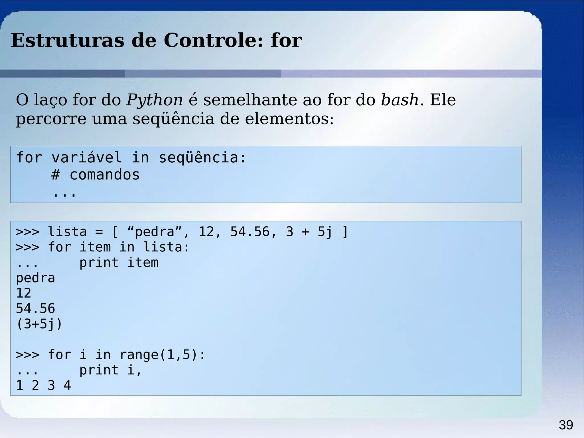 39
Estruturas de Controle: for
for variável in seqüência:
# comandos
...
O laço for do Python é semelhante ao for do bash. Ele
percorre uma seqüência de elementos:
>>> lista = [ “pedra”, 12, 54.56, 3 + 5j ]
>>> for item in lista:
... print item
pedra
12
54.56
(3+5j)
>>> for i in range(1,5):
... print i,
1 2 3 4
 