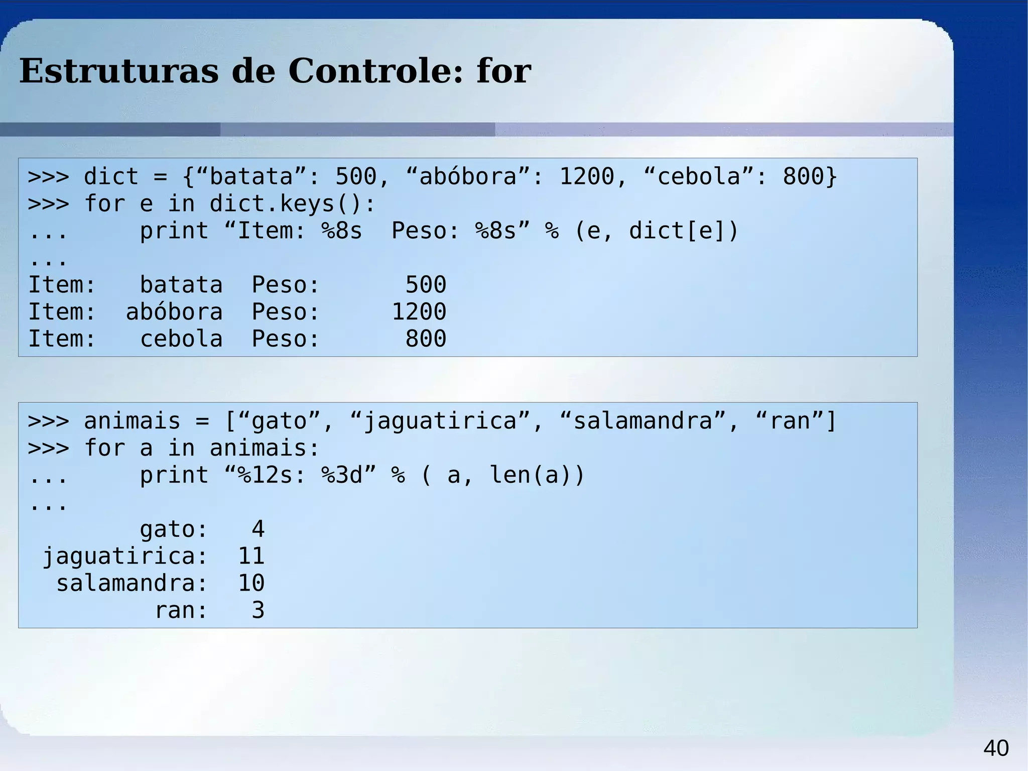 40
Estruturas de Controle: for
>>> dict = {“batata”: 500, “abóbora”: 1200, “cebola”: 800}
>>> for e in dict.keys():
... print “Item: %8s Peso: %8s” % (e, dict[e])
...
Item: batata Peso: 500
Item: abóbora Peso: 1200
Item: cebola Peso: 800
>>> animais = [“gato”, “jaguatirica”, “salamandra”, “ran”]
>>> for a in animais:
... print “%12s: %3d” % ( a, len(a))
...
gato: 4
jaguatirica: 11
salamandra: 10
ran: 3
 