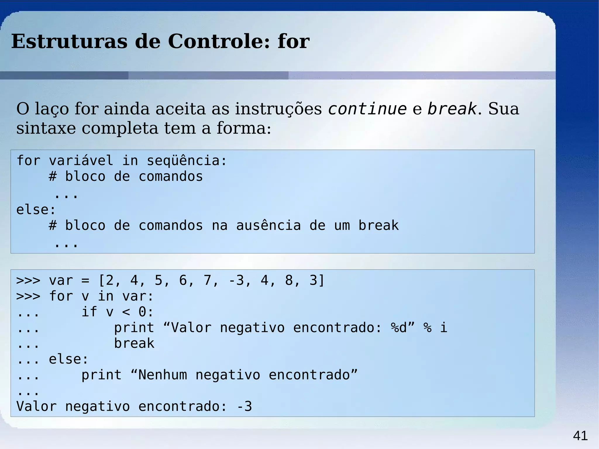 41
Estruturas de Controle: for
>>> var = [2, 4, 5, 6, 7, -3, 4, 8, 3]
>>> for v in var:
... if v < 0:
... print “Valor negativo encontrado: %d” % i
... break
... else:
... print “Nenhum negativo encontrado”
...
Valor negativo encontrado: -3
O laço for ainda aceita as instruções continue e break. Sua
sintaxe completa tem a forma:
for variável in seqüência:
# bloco de comandos
...
else:
# bloco de comandos na ausência de um break
...
 