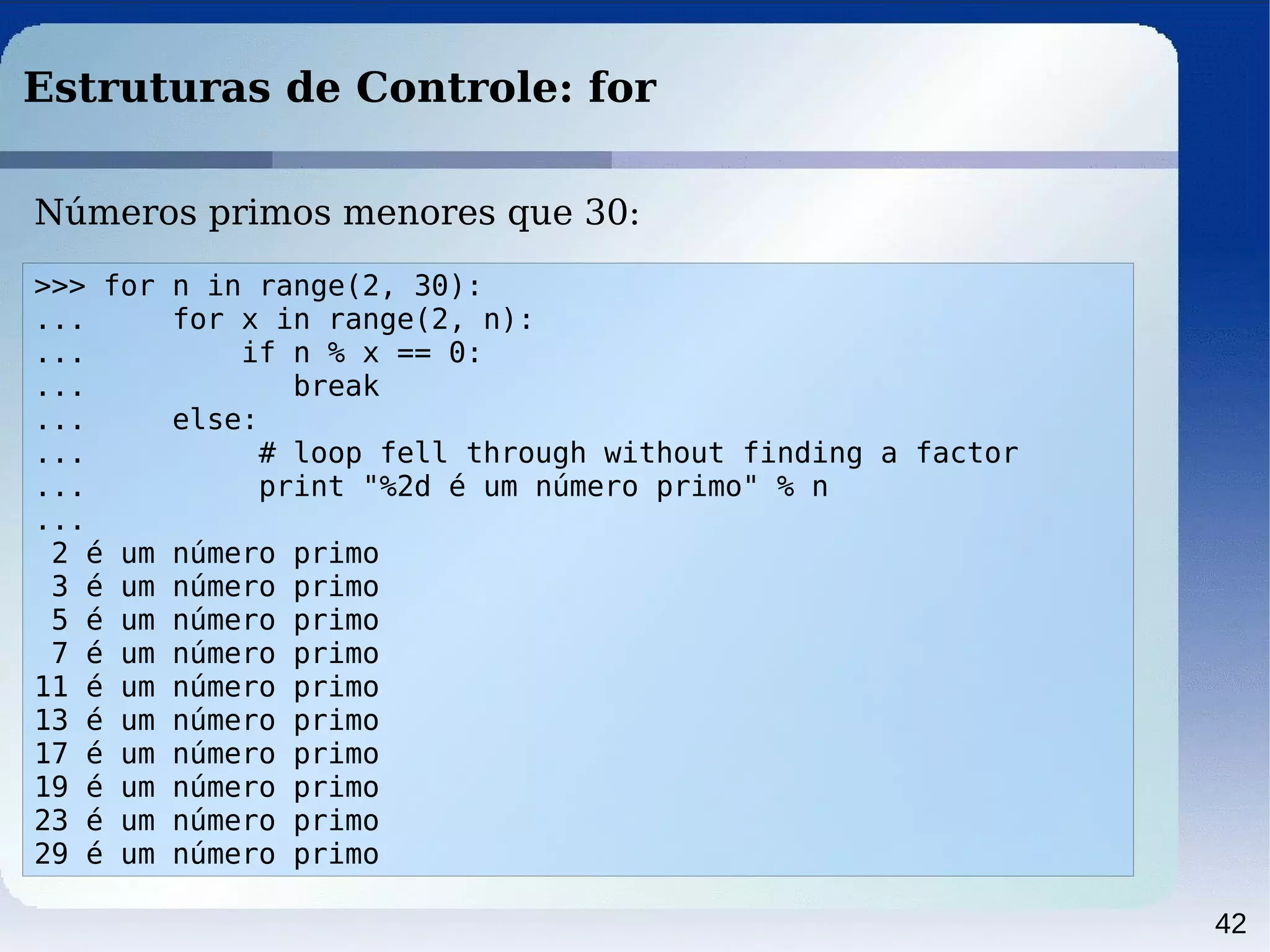 42
Estruturas de Controle: for
>>> for n in range(2, 30):
... for x in range(2, n):
... if n % x == 0:
... break
... else:
... # loop fell through without finding a factor
... print "%2d é um número primo" % n
...
2 é um número primo
3 é um número primo
5 é um número primo
7 é um número primo
11 é um número primo
13 é um número primo
17 é um número primo
19 é um número primo
23 é um número primo
29 é um número primo
Números primos menores que 30:
 
