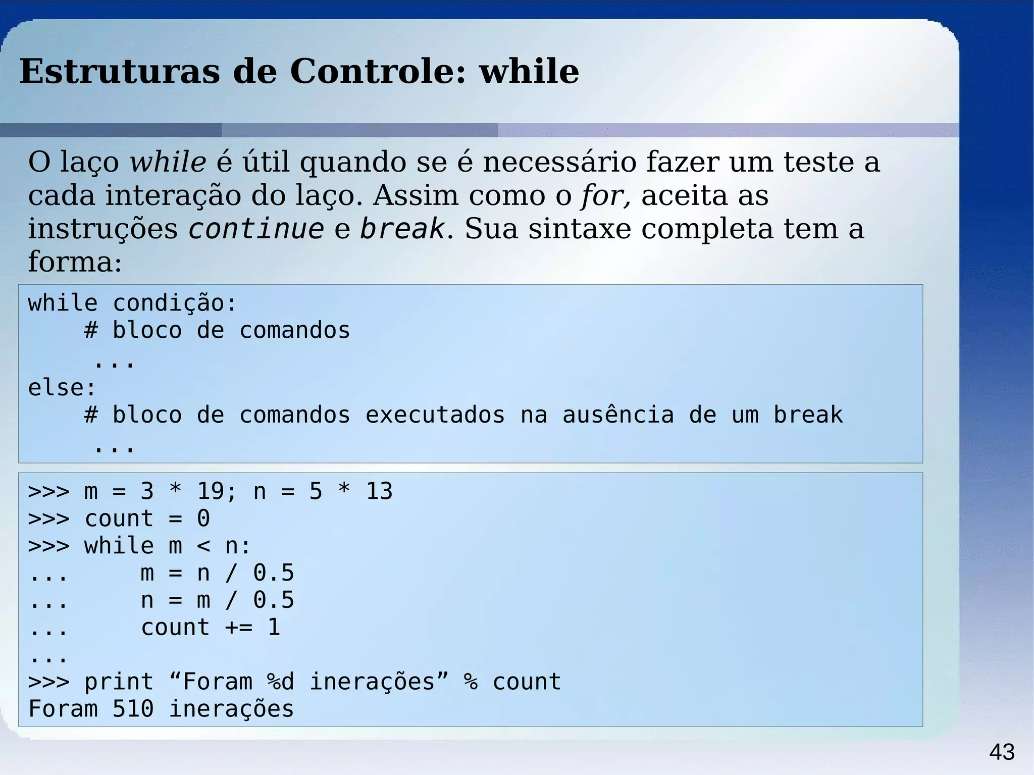43
Estruturas de Controle: while
while condição:
# bloco de comandos
...
else:
# bloco de comandos executados na ausência de um break
...
O laço while é útil quando se é necessário fazer um teste a
cada interação do laço. Assim como o for, aceita as
instruções continue e break. Sua sintaxe completa tem a
forma:
>>> m = 3 * 19; n = 5 * 13
>>> count = 0
>>> while m < n:
... m = n / 0.5
... n = m / 0.5
... count += 1
...
>>> print “Foram %d inerações” % count
Foram 510 inerações
 