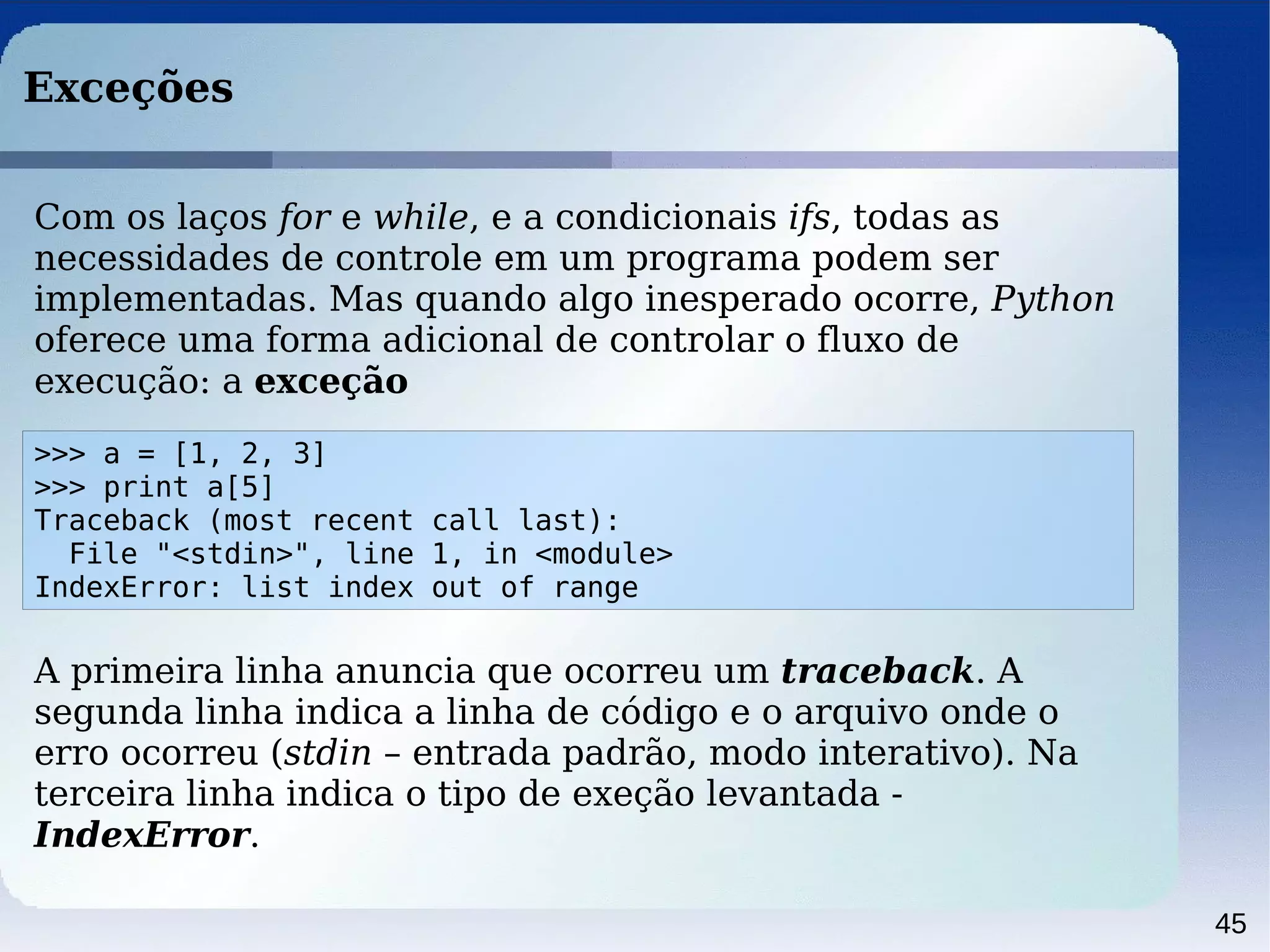 45
Exceções
>>> a = [1, 2, 3]
>>> print a[5]
Traceback (most recent call last):
File "<stdin>", line 1, in <module>
IndexError: list index out of range
Com os laços for e while, e a condicionais ifs, todas as
necessidades de controle em um programa podem ser
implementadas. Mas quando algo inesperado ocorre, Python
oferece uma forma adicional de controlar o fluxo de
execução: a exceção
A primeira linha anuncia que ocorreu um traceback. A
segunda linha indica a linha de código e o arquivo onde o
erro ocorreu (stdin – entrada padrão, modo interativo). Na
terceira linha indica o tipo de exeção levantada -
IndexError.
 