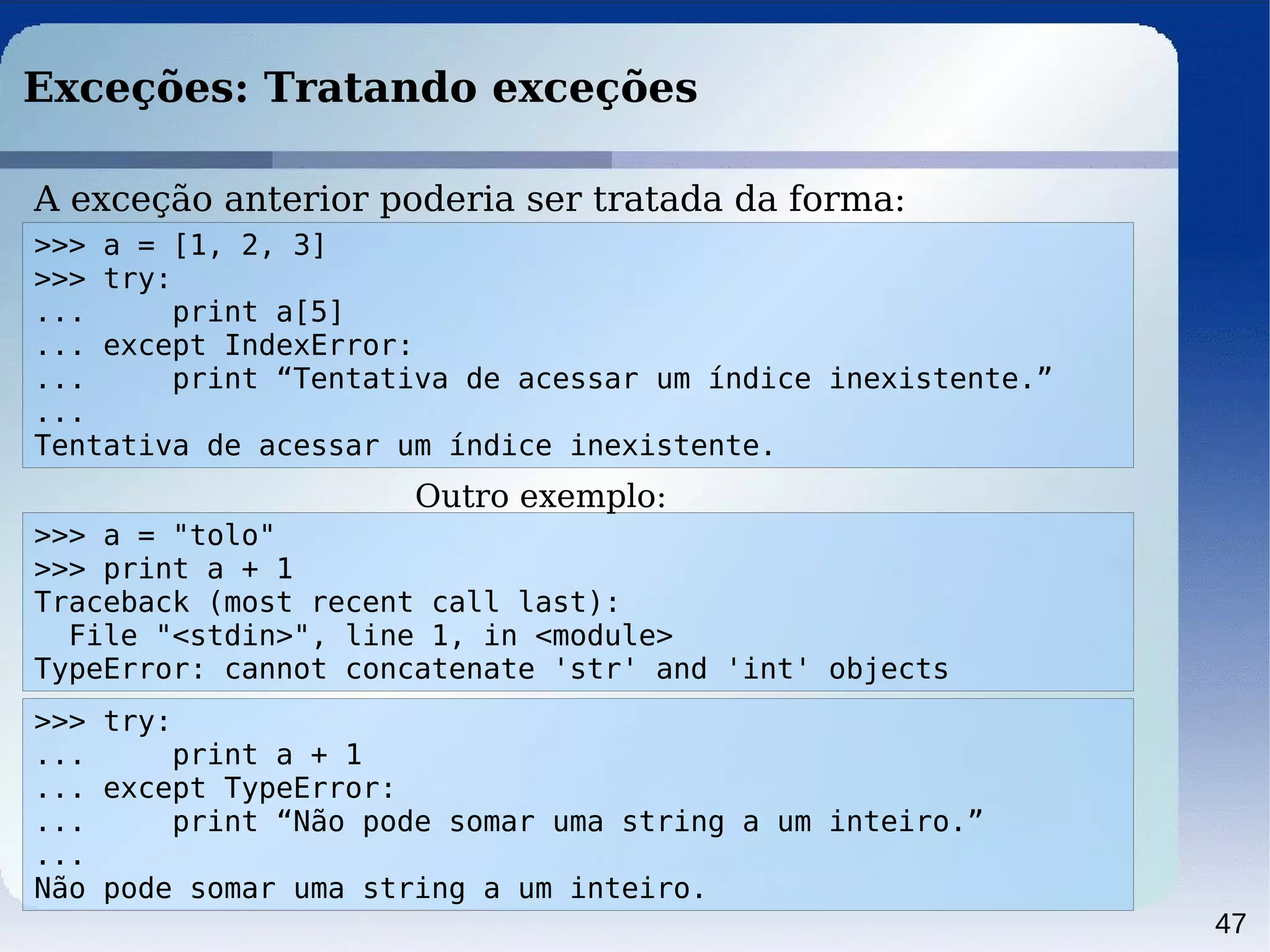47
Exceções: Tratando exceções
A exceção anterior poderia ser tratada da forma:
>>> a = [1, 2, 3]
>>> try:
... print a[5]
... except IndexError:
... print “Tentativa de acessar um índice inexistente.”
...
Tentativa de acessar um índice inexistente.
>>> a = "tolo"
>>> print a + 1
Traceback (most recent call last):
File "<stdin>", line 1, in <module>
TypeError: cannot concatenate 'str' and 'int' objects
>>> try:
... print a + 1
... except TypeError:
... print “Não pode somar uma string a um inteiro.”
...
Não pode somar uma string a um inteiro.
Outro exemplo:
 