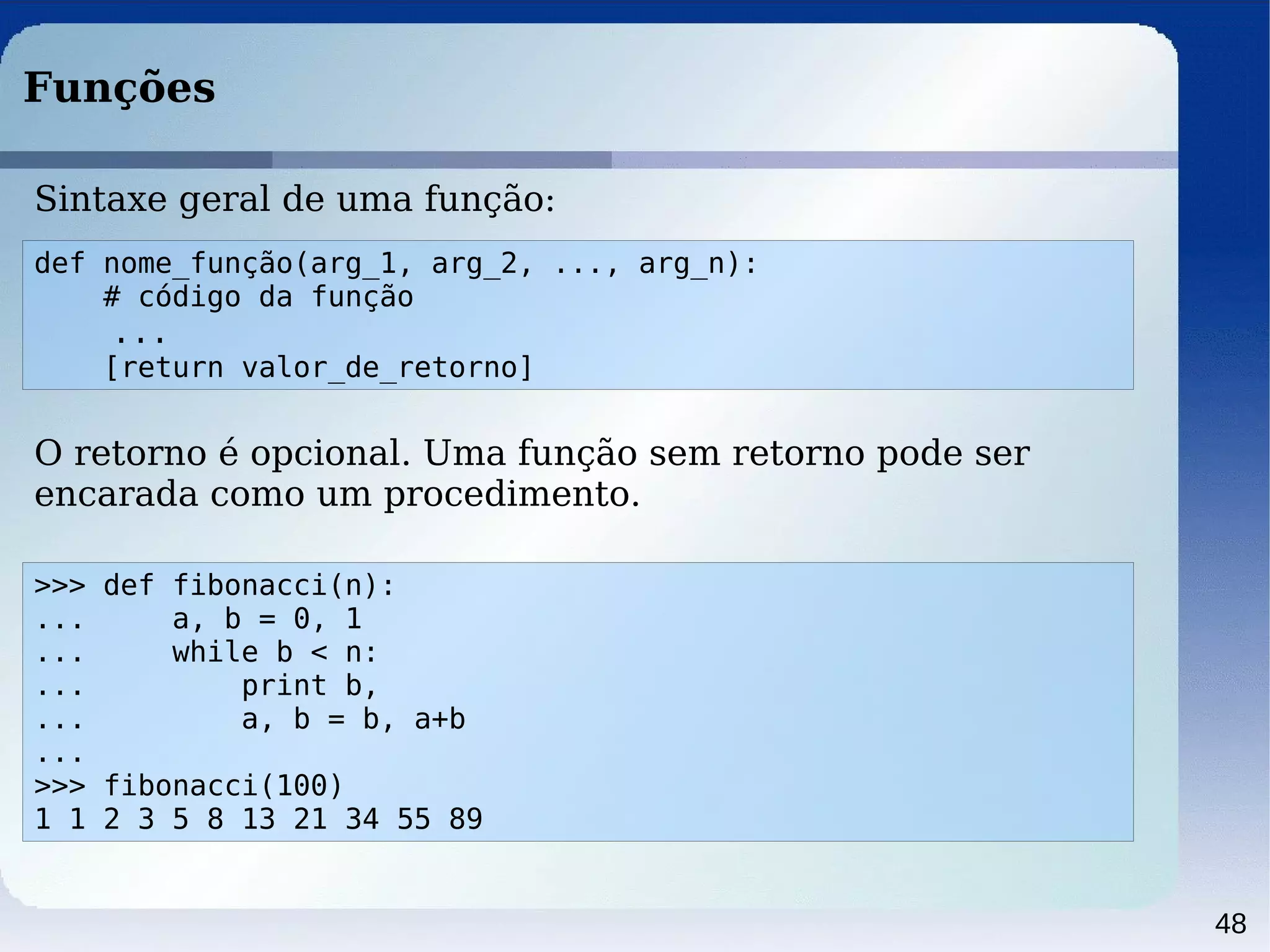 48
Funções
Sintaxe geral de uma função:
def nome_função(arg_1, arg_2, ..., arg_n):
# código da função
...
[return valor_de_retorno]
>>> def fibonacci(n):
... a, b = 0, 1
... while b < n:
... print b,
... a, b = b, a+b
...
>>> fibonacci(100)
1 1 2 3 5 8 13 21 34 55 89
O retorno é opcional. Uma função sem retorno pode ser
encarada como um procedimento.
 