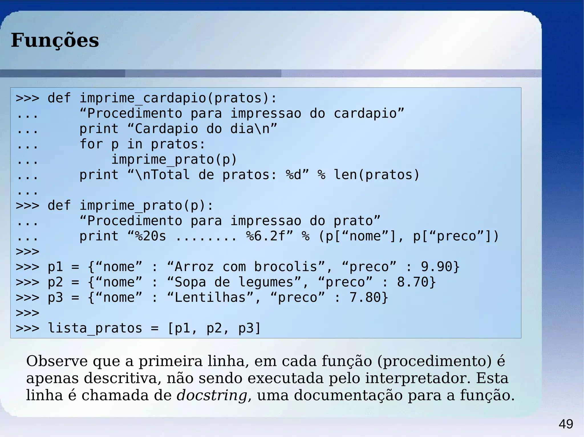 49
Funções
>>> def imprime_cardapio(pratos):
... “Procedimento para impressao do cardapio”
... print “Cardapio do dian”
... for p in pratos:
... imprime_prato(p)
... print “nTotal de pratos: %d” % len(pratos)
...
>>> def imprime_prato(p):
... “Procedimento para impressao do prato”
... print “%20s ........ %6.2f” % (p[“nome”], p[“preco”])
>>>
>>> p1 = {“nome” : “Arroz com brocolis”, “preco” : 9.90}
>>> p2 = {“nome” : “Sopa de legumes”, “preco” : 8.70}
>>> p3 = {“nome” : “Lentilhas”, “preco” : 7.80}
>>>
>>> lista_pratos = [p1, p2, p3]
Observe que a primeira linha, em cada função (procedimento) é
apenas descritiva, não sendo executada pelo interpretador. Esta
linha é chamada de docstring, uma documentação para a função.
 