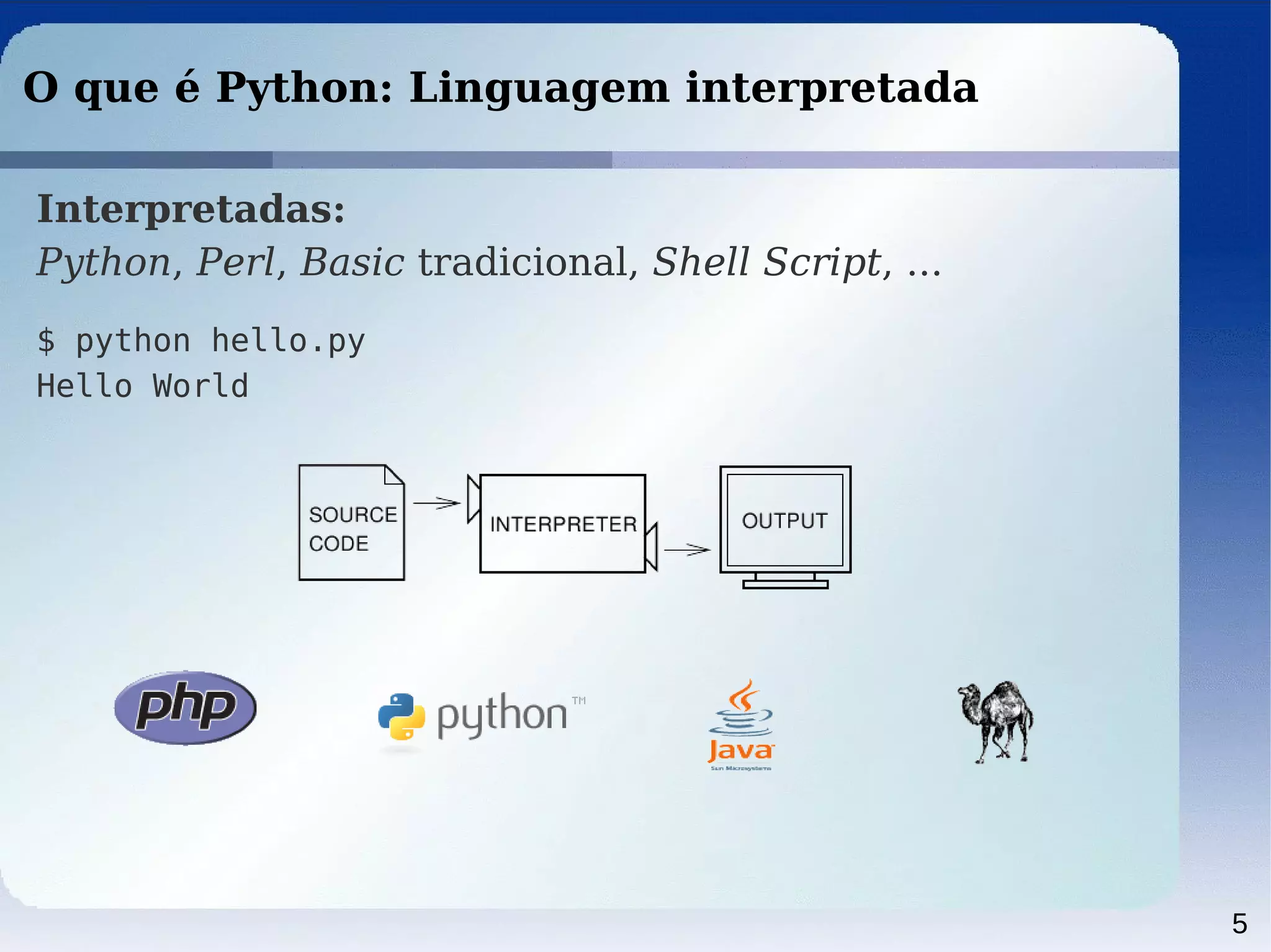 5
O que é Python: Linguagem interpretada
Interpretadas:
Python, Perl, Basic tradicional, Shell Script, ...
$ python hello.py
Hello World
 