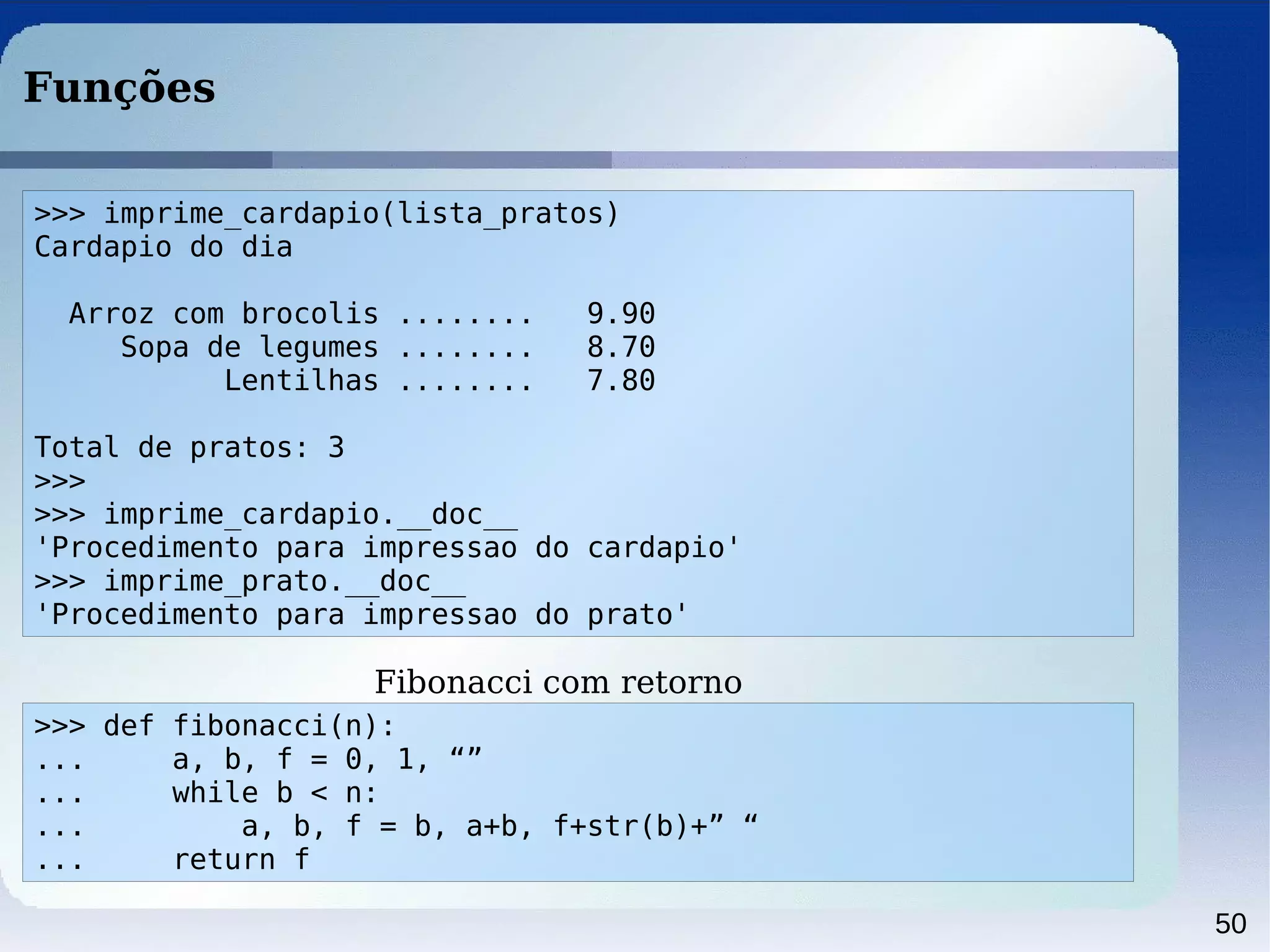 50
Funções
>>> imprime_cardapio(lista_pratos)
Cardapio do dia
Arroz com brocolis ........ 9.90
Sopa de legumes ........ 8.70
Lentilhas ........ 7.80
Total de pratos: 3
>>>
>>> imprime_cardapio.__doc__
'Procedimento para impressao do cardapio'
>>> imprime_prato.__doc__
'Procedimento para impressao do prato'
>>> def fibonacci(n):
... a, b, f = 0, 1, “”
... while b < n:
... a, b, f = b, a+b, f+str(b)+” “
... return f
Fibonacci com retorno
 