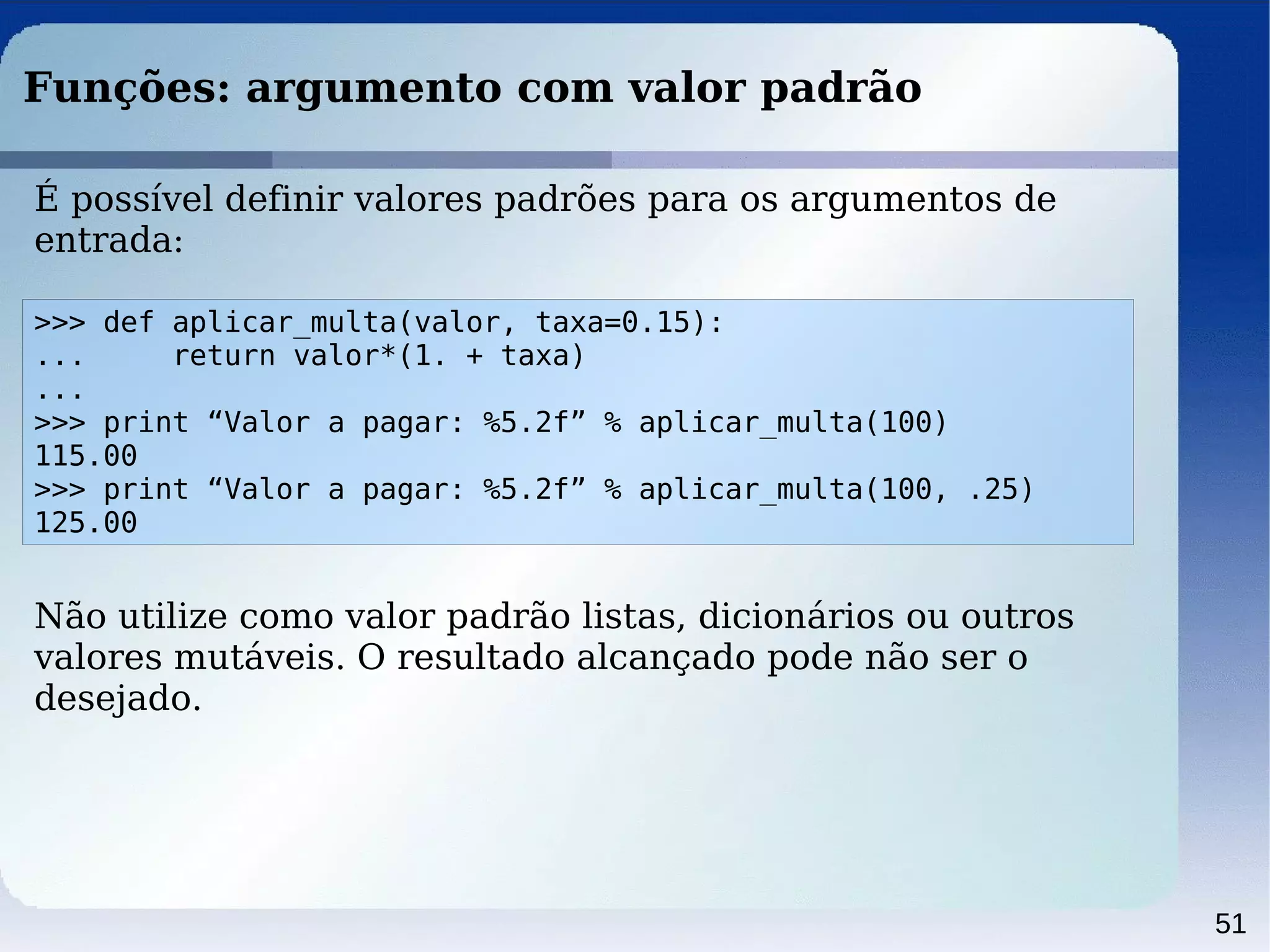 51
Funções: argumento com valor padrão
>>> def aplicar_multa(valor, taxa=0.15):
... return valor*(1. + taxa)
...
>>> print “Valor a pagar: %5.2f” % aplicar_multa(100)
115.00
>>> print “Valor a pagar: %5.2f” % aplicar_multa(100, .25)
125.00
É possível definir valores padrões para os argumentos de
entrada:
Não utilize como valor padrão listas, dicionários ou outros
valores mutáveis. O resultado alcançado pode não ser o
desejado.
 