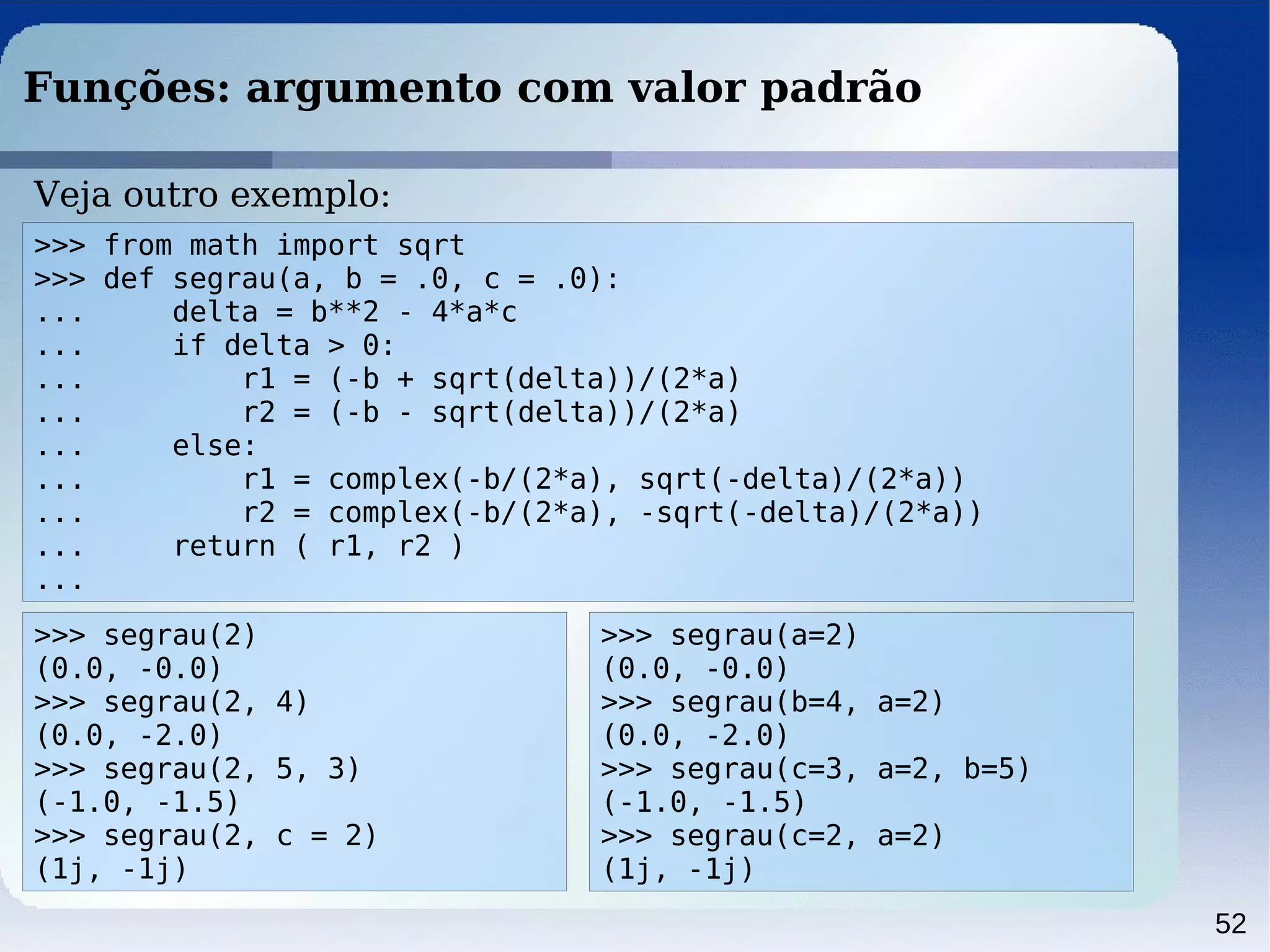52
Funções: argumento com valor padrão
>>> from math import sqrt
>>> def segrau(a, b = .0, c = .0):
... delta = b**2 - 4*a*c
... if delta > 0:
... r1 = (-b + sqrt(delta))/(2*a)
... r2 = (-b - sqrt(delta))/(2*a)
... else:
... r1 = complex(-b/(2*a), sqrt(-delta)/(2*a))
... r2 = complex(-b/(2*a), -sqrt(-delta)/(2*a))
... return ( r1, r2 )
...
Veja outro exemplo:
>>> segrau(2)
(0.0, -0.0)
>>> segrau(2, 4)
(0.0, -2.0)
>>> segrau(2, 5, 3)
(-1.0, -1.5)
>>> segrau(2, c = 2)
(1j, -1j)
>>> segrau(a=2)
(0.0, -0.0)
>>> segrau(b=4, a=2)
(0.0, -2.0)
>>> segrau(c=3, a=2, b=5)
(-1.0, -1.5)
>>> segrau(c=2, a=2)
(1j, -1j)
 