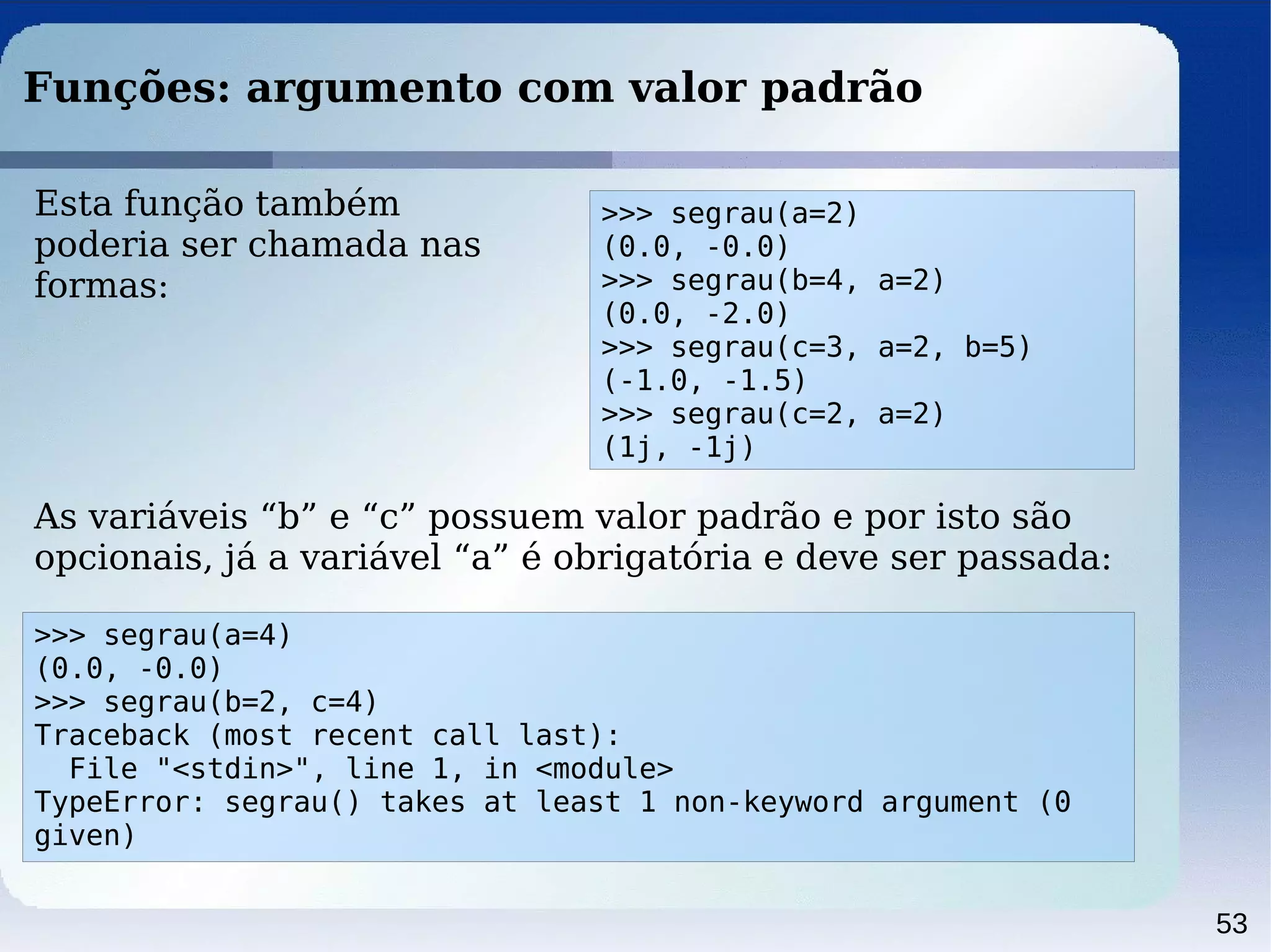 53
Funções: argumento com valor padrão
Esta função também
poderia ser chamada nas
formas:
>>> segrau(a=4)
(0.0, -0.0)
>>> segrau(b=2, c=4)
Traceback (most recent call last):
File "<stdin>", line 1, in <module>
TypeError: segrau() takes at least 1 non-keyword argument (0
given)
>>> segrau(a=2)
(0.0, -0.0)
>>> segrau(b=4, a=2)
(0.0, -2.0)
>>> segrau(c=3, a=2, b=5)
(-1.0, -1.5)
>>> segrau(c=2, a=2)
(1j, -1j)
As variáveis “b” e “c” possuem valor padrão e por isto são
opcionais, já a variável “a” é obrigatória e deve ser passada:
 