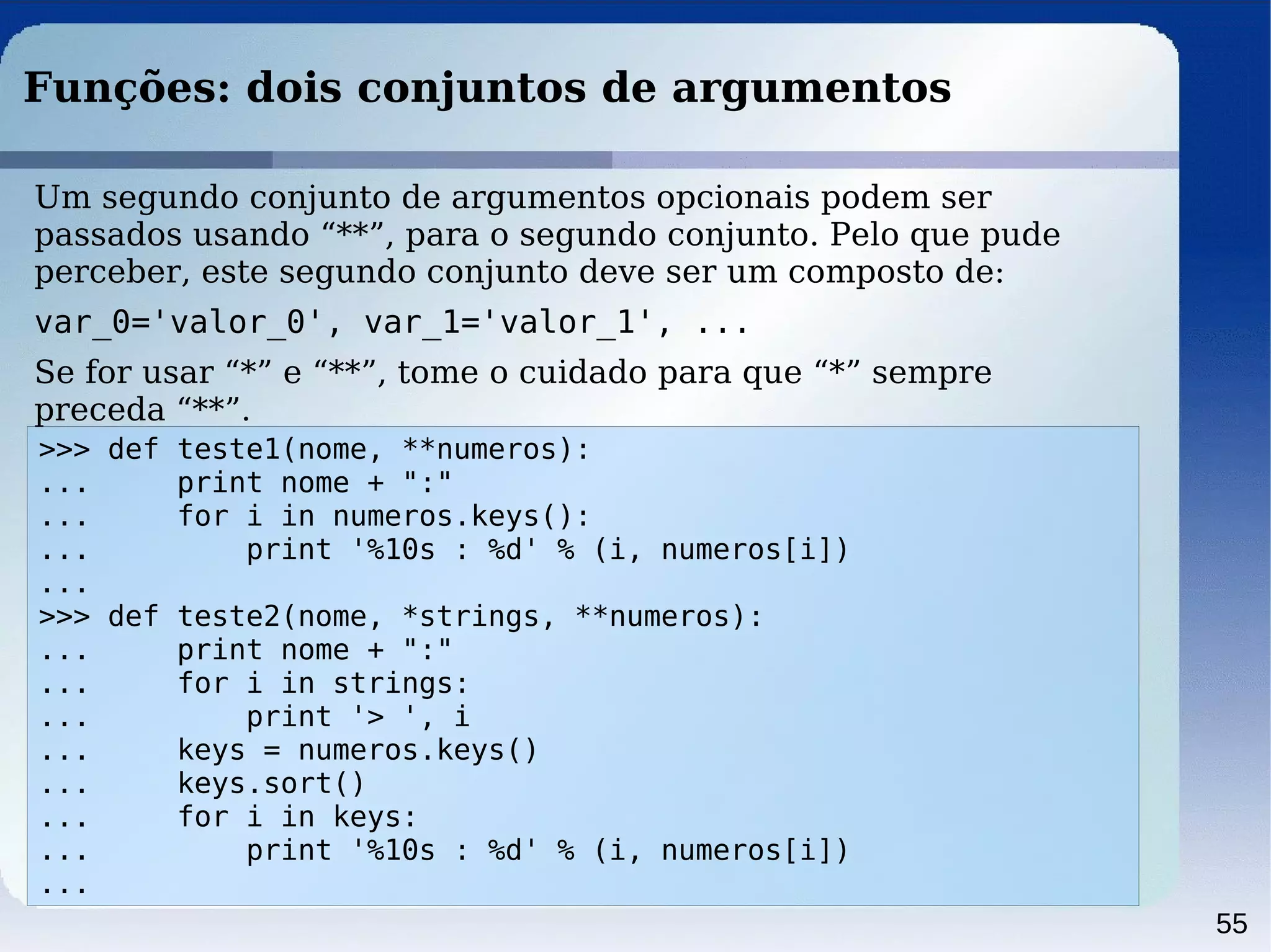 55
Funções: dois conjuntos de argumentos
>>> def teste1(nome, **numeros):
... print nome + ":"
... for i in numeros.keys():
... print '%10s : %d' % (i, numeros[i])
...
>>> def teste2(nome, *strings, **numeros):
... print nome + ":"
... for i in strings:
... print '> ', i
... keys = numeros.keys()
... keys.sort()
... for i in keys:
... print '%10s : %d' % (i, numeros[i])
...
Um segundo conjunto de argumentos opcionais podem ser
passados usando “**”, para o segundo conjunto. Pelo que pude
perceber, este segundo conjunto deve ser um composto de:
var_0='valor_0', var_1='valor_1', ...
Se for usar “*” e “**”, tome o cuidado para que “*” sempre
preceda “**”.
 
