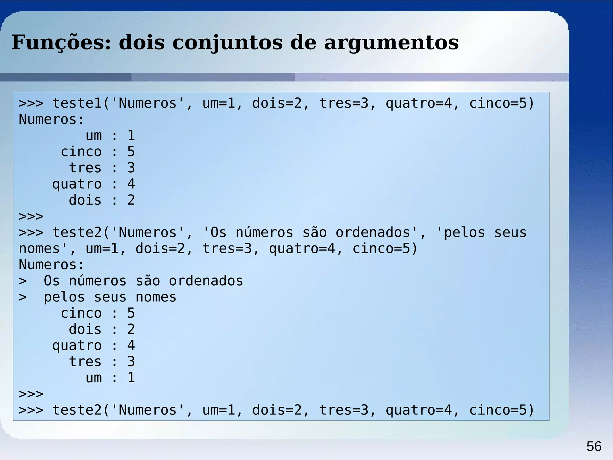 56
Funções: dois conjuntos de argumentos
>>> teste1('Numeros', um=1, dois=2, tres=3, quatro=4, cinco=5)
Numeros:
um : 1
cinco : 5
tres : 3
quatro : 4
dois : 2
>>>
>>> teste2('Numeros', 'Os números são ordenados', 'pelos seus
nomes', um=1, dois=2, tres=3, quatro=4, cinco=5)
Numeros:
> Os números são ordenados
> pelos seus nomes
cinco : 5
dois : 2
quatro : 4
tres : 3
um : 1
>>>
>>> teste2('Numeros', um=1, dois=2, tres=3, quatro=4, cinco=5)
 