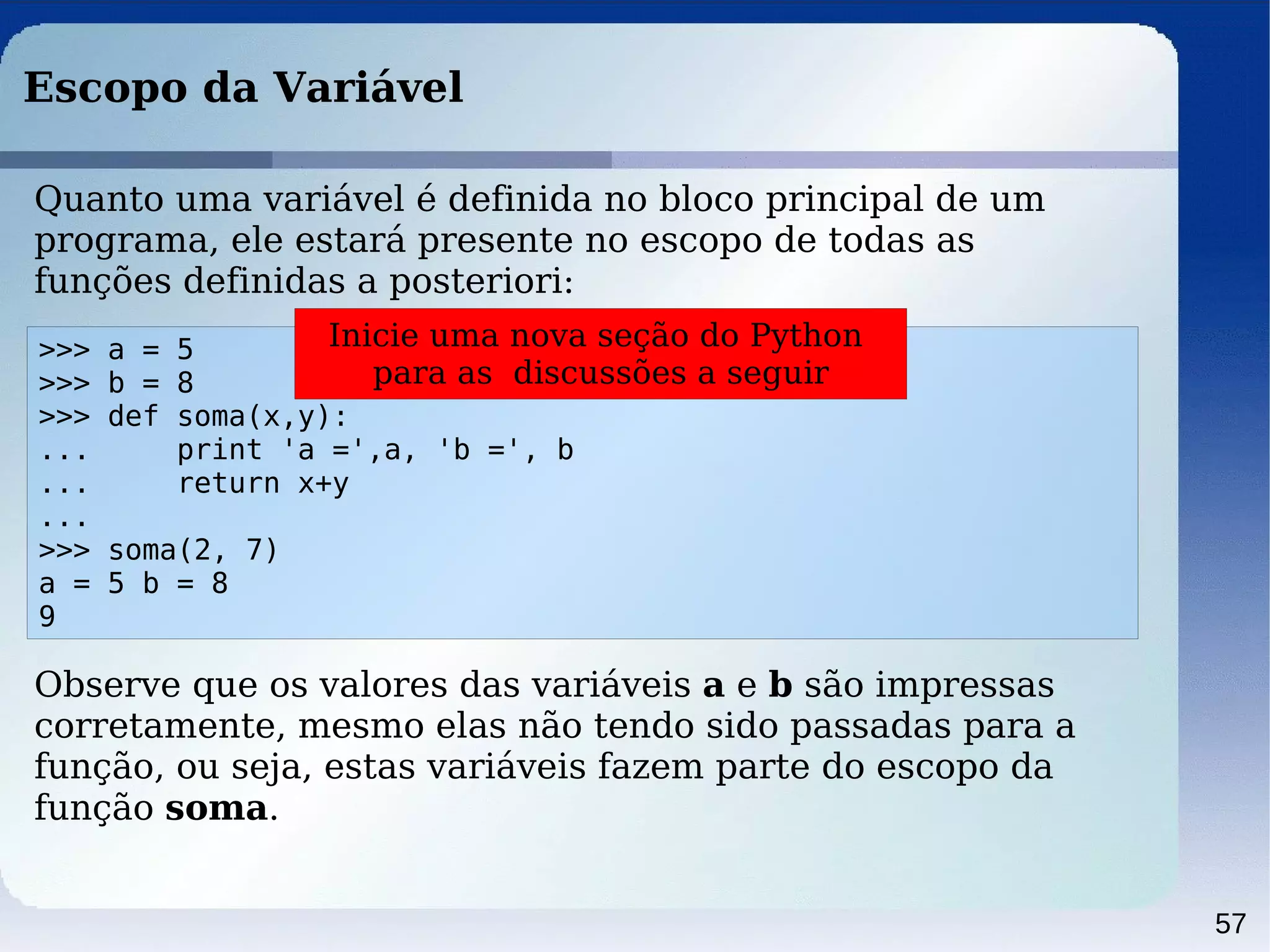 57
Escopo da Variável
>>> a = 5
>>> b = 8
>>> def soma(x,y):
... print 'a =',a, 'b =', b
... return x+y
...
>>> soma(2, 7)
a = 5 b = 8
9
Quanto uma variável é definida no bloco principal de um
programa, ele estará presente no escopo de todas as
funções definidas a posteriori:
Observe que os valores das variáveis a e b são impressas
corretamente, mesmo elas não tendo sido passadas para a
função, ou seja, estas variáveis fazem parte do escopo da
função soma.
Inicie uma nova seção do Python
para as discussões a seguir
 