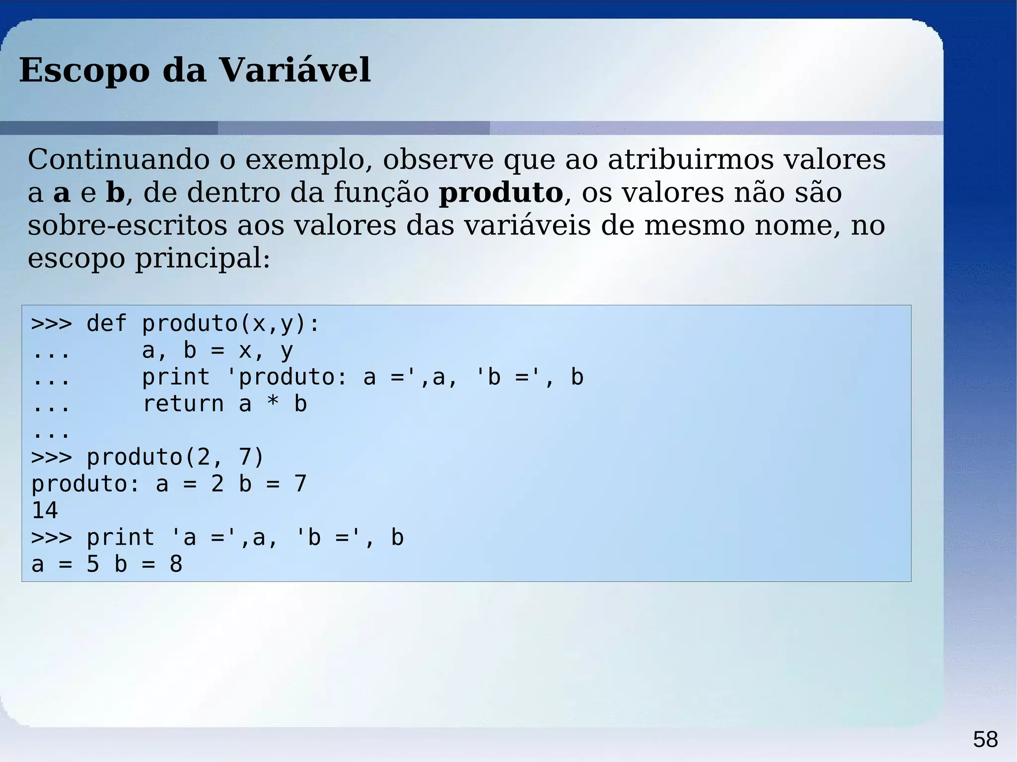 58
Escopo da Variável
>>> def produto(x,y):
... a, b = x, y
... print 'produto: a =',a, 'b =', b
... return a * b
...
>>> produto(2, 7)
produto: a = 2 b = 7
14
>>> print 'a =',a, 'b =', b
a = 5 b = 8
Continuando o exemplo, observe que ao atribuirmos valores
a a e b, de dentro da função produto, os valores não são
sobre-escritos aos valores das variáveis de mesmo nome, no
escopo principal:
 