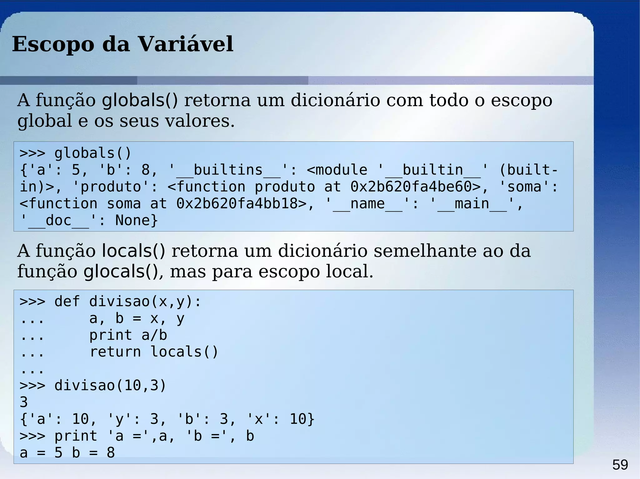 59
Escopo da Variável
>>> globals()
{'a': 5, 'b': 8, '__builtins__': <module '__builtin__' (built-
in)>, 'produto': <function produto at 0x2b620fa4be60>, 'soma':
<function soma at 0x2b620fa4bb18>, '__name__': '__main__',
'__doc__': None}
A função globals() retorna um dicionário com todo o escopo
global e os seus valores.
A função locals() retorna um dicionário semelhante ao da
função glocals(), mas para escopo local.
>>> def divisao(x,y):
... a, b = x, y
... print a/b
... return locals()
...
>>> divisao(10,3)
3
{'a': 10, 'y': 3, 'b': 3, 'x': 10}
>>> print 'a =',a, 'b =', b
a = 5 b = 8
 